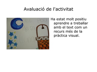 Avaluació de l'activitat

             Ha estat molt positiu
              aprendre a treballar
              amb el text com un
              recurs més de la
              pràctica visual.
 