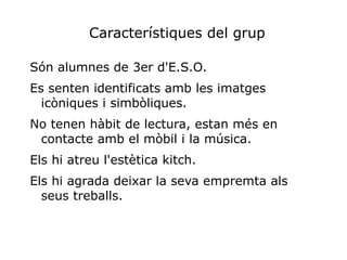 Característiques del grup

Són alumnes de 3er d'E.S.O.
Es senten identificats amb les imatges
  icòniques i simbòliques.
No tenen hàbit de lectura, estan més en
 contacte amb el mòbil i la música.
Els hi atreu l'estètica kitch.
Els hi agrada deixar la seva empremta als
  seus treballs.
 