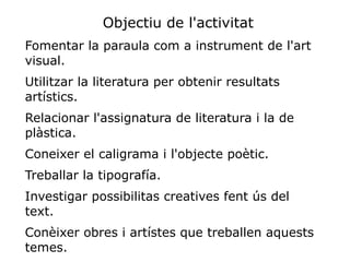 Objectiu de l'activitat
Fomentar la paraula com a instrument de l'art
visual.
Utilitzar la literatura per obtenir resultats
artístics.
Relacionar l'assignatura de literatura i la de
plàstica.
Coneixer el caligrama i l'objecte poètic.
Treballar la tipografía.
Investigar possibilitas creatives fent ús del
text.
Conèixer obres i artístes que treballen aquests
temes.
 