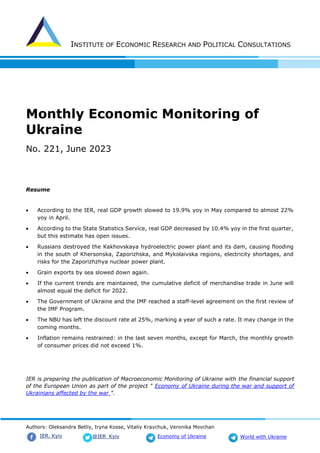 INSTITUTE OF ECONOMIC RESEARCH AND POLITICAL CONSULTATIONS
Authors: Oleksandra Betliy, Iryna Kosse, Vitaliy Kravchuk, Veronika Movchan
@IER_Kyiv
IER. Kyiv Economy of Ukraine World with Ukraine
Monthly Economic Monitoring of
Ukraine
No. 221, June 2023
Resume
• According to the IER, real GDP growth slowed to 19.9% yoy in May compared to almost 22%
yoy in April.
• According to the State Statistics Service, real GDP decreased by 10.4% yoy in the first quarter,
but this estimate has open issues.
• Russians destroyed the Kakhovskaya hydroelectric power plant and its dam, causing flooding
in the south of Khersonska, Zaporizhska, and Mykolaivska regions, electricity shortages, and
risks for the Zaporizhzhya nuclear power plant.
• Grain exports by sea slowed down again.
• If the current trends are maintained, the cumulative deficit of merchandise trade in June will
almost equal the deficit for 2022.
• The Government of Ukraine and the IMF reached a staff-level agreement on the first review of
the IMF Program.
• The NBU has left the discount rate at 25%, marking a year of such a rate. It may change in the
coming months.
• Inflation remains restrained: in the last seven months, except for March, the monthly growth
of consumer prices did not exceed 1%.
IER is preparing the publication of Macroeconomic Monitoring of Ukraine with the financial support
of the European Union as part of the project " Economy of Ukraine during the war and support of
Ukrainians affected by the war ".
 
