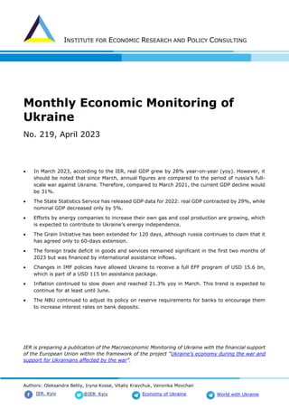 INSTITUTE FOR ECONOMIC RESEARCH AND POLICY CONSULTING
Authors: Oleksandra Betliy, Iryna Kosse, Vitaliy Kravchuk, Veronika Movchan
@IER_Kyiv
IER. Kyiv Economy of Ukraine World with Ukraine
Monthly Economic Monitoring of
Ukraine
No. 219, April 2023
• In March 2023, according to the IER, real GDP grew by 28% year-on-year (yoy). However, it
should be noted that since March, annual figures are compared to the period of russia’s full-
scale war against Ukraine. Therefore, compared to March 2021, the current GDP decline would
be 31%.
• The State Statistics Service has released GDP data for 2022: real GDP contracted by 29%, while
nominal GDP decreased only by 5%.
• Efforts by energy companies to increase their own gas and coal production are growing, which
is expected to contribute to Ukraine’s energy independence.
• The Grain Initiative has been extended for 120 days, although russia continues to claim that it
has agreed only to 60-days extension.
• The foreign trade deficit in goods and services remained significant in the first two months of
2023 but was financed by international assistance inflows.
• Changes in IMF policies have allowed Ukraine to receive a full EFF program of USD 15.6 bn,
which is part of a USD 115 bn assistance package.
• Inflation continued to slow down and reached 21.3% yoy in March. This trend is expected to
continue for at least until June.
• The NBU continued to adjust its policy on reserve requirements for banks to encourage them
to increase interest rates on bank deposits.
IER is preparing a publication of the Macroeconomic Monitoring of Ukraine with the financial support
of the European Union within the framework of the project “Ukraine’s economy during the war and
support for Ukrainians affected by the war”.
 