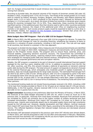 INSTITUTE FOR ECONOMIC RESEARCH AND POLICY CONSULTING Monthly monitoring №219-2023
6
April 10, Hungary announced that it would introduce new measures and stricter control over grain
coming from Ukraine.
According to Eurostat data, the physical volumes of EU imports of Ukrainian cereals (HS code 10)
doubled in 2022, increasing from 7.9 to 16.0 m tons. Two-thirds of the overall growth (5.5 m tons)
went to imports by Poland, Romania, Hungary, Bulgaria, and Slovakia, with Poland importing the
largest share (+2.4 m tons in 2022 compared to the previous year), followed by Romania and
Hungary (+1.3 m tons each). As a result, the share of these five countries in Ukrainian grain imports
among EU countries increased from 1% to 35%. Thus, objectively, these countries did absorb a
significant portion of the additional grain flow that Ukraine used to sell to other countries worldwide
through seaports. However, the impact of this additional grain influx on neighbouring countries'
markets is not apparent. Such excess product supply would be expected to lead to a price drop in
the domestic market, but research by the European Commission showed that prices did not
decrease; instead, inflation was observed.
State budget: New IMF Program - Part of a USD 115 bn Support Package
IMF: In March 2023, the IMF approved a four-year USD 15.6 bn program for Ukraine. To make this
possible, the Fund changed its rules for providing financing, simplifying the issuance of loans to
countries in a situation of great uncertainty, including in the case of war. This rule will now apply
to all countries, but Ukraine is a pioneer in this new approach.
The program is divided into two stages. Policy measures and 19 structural benchmarks are identified
only for the first stage of 2023-2024. Subsequent measures and benchmarks will be determined
based on the Program review results. The program aims to ensure fiscal, external, price, and
financial stability, supporting Ukraine’s economic recovery. The Government has committed to
implementing prudent fiscal policies, restoring medium-term budget planning, adopting medium-
term strategies for managing public debt and national revenue, strengthening banking supervision,
and continuing corporate governance and anti-corruption reforms.
Notably, the IMF program is expected to be part of Ukraine’s overall international financial support
package for the next four years, totalling USD 115 bn. In addition to assistance from the EU, the
US, other countries, and IFIs, this amount includes a deferral of payments on Ukraine’s external
public debt during the IMF program. The total amount of support corresponds to Ukraine’s forecast
of the external financial gap, which anticipates only moderate growth in capital investments. It,
therefore, does not include expenditures for large-scale recovery. The estimated financial gap from
Q2 2023 to Q1 2024 is USD 37.9 bn. Of this amount, USD 14.5 bn is expected to come in the form
of concessional loans from the EU and USD 7.4 bn in grants from the US. The IMF is expected to
provide USD 5.6 bn, of which USD 2.7 bn was already disbursed in early April. Japan is expected to
provide Ukraine with USD 5.5 bn in various forms of assistance. The remaining funds will come from
other partners.
The mentioned funding needs do not include financing already received in Q1 2023, including a USD
1.8 bn loan from Canada provided on March 31 for 10 years at an interest rate of 1.5% per annum.
Additionally, in the first quarter, Ukraine received USD 4.9 bn in concessional loans from the EU
and USD 3.5 bn in grants from the US.
Budget execution: According to the preliminary data from the Ministry of Finance, in March 2023,
the revenues of the State Budget amounted to UAH 241 bn, which is twice as much as in the
previous year. In particular, revenues from most taxes increased. Revenues from personal income
tax increased by 35.8% yoy primarily due to the higher number of military personnel and their
increased remuneration. Revenues from import VAT increased by 3.9 times, as in March of the
previous year, imports were practically absent due to disrupted supply chains and high uncertainty
caused by the full-scale war. However, despite devaluation and high inflation, nominal revenues
from import VAT were lower than the March 2021 figure, according to the estimates of the customs
service. This reflected legislative changes that reduced budget revenues and decreased physical
volumes of imports.
Net domestic VAT decreased compared to the previous year when VAT refunds were almost absent.
In March 2023, VAT refunds amounted to UAH 14.4 bn after some decrease in February. Meanwhile,
gross revenues from domestic VAT increased by 48.6% yoy due to higher consumption and inflation.
Revenues from excise tax also increased rapidly.
 