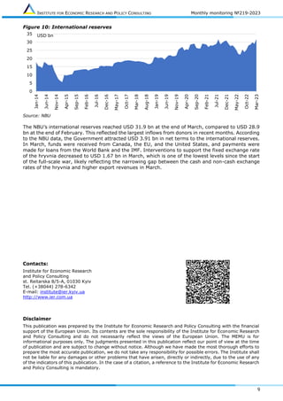 INSTITUTE FOR ECONOMIC RESEARCH AND POLICY CONSULTING Monthly monitoring №219-2023
9
Figure 10: International reserves
Source: NBU
The NBU’s international reserves reached USD 31.9 bn at the end of March, compared to USD 28.9
bn at the end of February. This reflected the largest inflows from donors in recent months. According
to the NBU data, the Government attracted USD 3.91 bn in net terms to the international reserves.
In March, funds were received from Canada, the EU, and the United States, and payments were
made for loans from the World Bank and the IMF. Interventions to support the fixed exchange rate
of the hryvnia decreased to USD 1.67 bn in March, which is one of the lowest levels since the start
of the full-scale war, likely reflecting the narrowing gap between the cash and non-cash exchange
rates of the hryvnia and higher export revenues in March.
Contacts:
Institute for Economic Research
and Policy Consulting
st. Reitarska 8/5-A, 01030 Kyiv
Tel. (+38044) 278-6342
E-mail: institute@ier.kyiv.ua
http://www.ier.com.ua
Disclaimer
This publication was prepared by the Institute for Economic Research and Policy Consulting with the financial
support of the European Union. Its contents are the sole responsibility of the Institute for Economic Research
and Policy Consulting and do not necessarily reflect the views of the European Union. The MEMU is for
informational purposes only. The judgments presented in this publication reflect our point of view at the time
of publication and are subject to change without notice. Although we have made the most thorough efforts to
prepare the most accurate publication, we do not take any responsibility for possible errors. The Institute shall
not be liable for any damages or other problems that have arisen, directly or indirectly, due to the use of any
of the indicators of this publication. In the case of a citation, a reference to the Institute for Economic Research
and Policy Consulting is mandatory.
0
5
10
15
20
25
30
35
Jan-14
Jun-14
Nov-14
Apr-15
Sep-15
Feb-16
Jul-16
Dec-16
May-17
Oct-17
Mar-18
Aug-18
Jan-19
Jun-19
Nov-19
Apr-20
Sep-20
Feb-21
Jul-21
Dec-21
May-22
Oct-22
Mar-23
USD bn
 