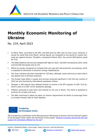 INSTITUTE FOR ECONOMIC RESEARCH AND POLICY CONSULTING
Authors: Oleksandra Betliy, Iryna Kosse, Vitaliy Kravchuk, Veronika Movchan
@IER_Kyiv
IER. Kyiv Economy of Ukraine?? World with Ukraine
Monthly Economic Monitoring of
Ukraine
No. 219, April 2023
 In March 2023, according to the IER, real GDP grew by 28% year-on-year (yoy). However, it
should be noted that since March, annual figures are compared to the period of russia’s full-
scale war against Ukraine. Therefore, compared to March 2021, the current GDP decline would
be 31%.
 The State Statistics Service has released GDP data for 2022: real GDP contracted by 29%, while
nominal GDP decreased only by 5%.
 Efforts by energy companies to increase their own gas and coal production are growing, which
is expected to contribute to Ukraine’s energy independence.
 The Grain Initiative has been extended for 120 days, although russia continues to claim that it
has agreed only to 60-days extension.
 The foreign trade deficit in goods and services remained significant in the first two months of
2023 but was financed by international assistance inflows.
 Changes in IMF policies have allowed Ukraine to receive a full EFF program of USD 15.6 bn,
which is part of a USD 115 bn assistance package.
 Inflation continued to slow down and reached 21.3% yoy in March. This trend is expected to
continue for at least until June.
 The NBU continued to adjust its policy on reserve requirements for banks to encourage them
to increase interest rates on bank deposits.
IER is preparing a publication of the Macroeconomic Monitoring of Ukraine with the financial support
of the European Union within the framework of the project “Ukraine’s economy during the war and
support for Ukrainians affected by the war”.
 