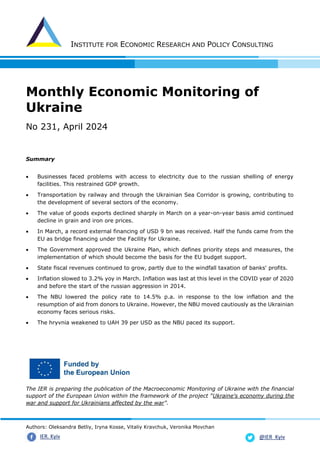 INSTITUTE FOR ECONOMIC RESEARCH AND POLICY CONSULTING
Authors: Oleksandra Betliy, Iryna Kosse, Vitaliy Kravchuk, Veronika Movchan
@IER_Kyiv
IER. Kyiv
Monthly Economic Monitoring of
Ukraine
No 231, April 2024
Summary
• Businesses faced problems with access to electricity due to the russian shelling of energy
facilities. This restrained GDP growth.
• Transportation by railway and through the Ukrainian Sea Corridor is growing, contributing to
the development of several sectors of the economy.
• The value of goods exports declined sharply in March on a year-on-year basis amid continued
decline in grain and iron ore prices.
• In March, a record external financing of USD 9 bn was received. Half the funds came from the
EU as bridge financing under the Facility for Ukraine.
• The Government approved the Ukraine Plan, which defines priority steps and measures, the
implementation of which should become the basis for the EU budget support.
• State fiscal revenues continued to grow, partly due to the windfall taxation of banks' profits.
• Inflation slowed to 3.2% yoy in March. Inflation was last at this level in the COVID year of 2020
and before the start of the russian aggression in 2014.
• The NBU lowered the policy rate to 14.5% p.a. in response to the low inflation and the
resumption of aid from donors to Ukraine. However, the NBU moved cautiously as the Ukrainian
economy faces serious risks.
• The hryvnia weakened to UAH 39 per USD as the NBU paced its support.
The IER is preparing the publication of the Macroeconomic Monitoring of Ukraine with the financial
support of the European Union within the framework of the project "Ukraine's economy during the
war and support for Ukrainians affected by the war".
 