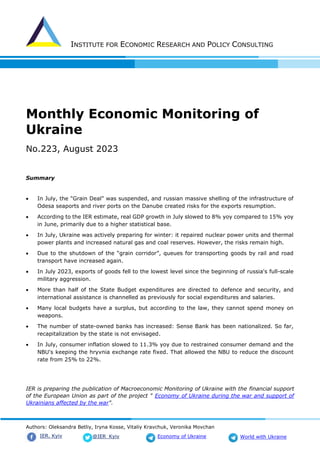 INSTITUTE FOR ECONOMIC RESEARCH AND POLICY CONSULTING
Authors: Oleksandra Betliy, Iryna Kosse, Vitaliy Kravchuk, Veronika Movchan
@IER_Kyiv
IER. Kyiv Economy of Ukraine World with Ukraine
Monthly Economic Monitoring of
Ukraine
No.223, August 2023
Summary
• In July, the "Grain Deal" was suspended, and russian massive shelling of the infrastructure of
Odesa seaports and river ports on the Danube created risks for the exports resumption.
• According to the IER estimate, real GDP growth in July slowed to 8% yoy compared to 15% yoy
in June, primarily due to a higher statistical base.
• In July, Ukraine was actively preparing for winter: it repaired nuclear power units and thermal
power plants and increased natural gas and coal reserves. However, the risks remain high.
• Due to the shutdown of the “grain corridor”, queues for transporting goods by rail and road
transport have increased again.
• In July 2023, exports of goods fell to the lowest level since the beginning of russia's full-scale
military aggression.
• More than half of the State Budget expenditures are directed to defence and security, and
international assistance is channelled as previously for social expenditures and salaries.
• Many local budgets have a surplus, but according to the law, they cannot spend money on
weapons.
• The number of state-owned banks has increased: Sense Bank has been nationalized. So far,
recapitalization by the state is not envisaged.
• In July, consumer inflation slowed to 11.3% yoy due to restrained consumer demand and the
NBU's keeping the hryvnia exchange rate fixed. That allowed the NBU to reduce the discount
rate from 25% to 22%.
IER is preparing the publication of Macroeconomic Monitoring of Ukraine with the financial support
of the European Union as part of the project " Economy of Ukraine during the war and support of
Ukrainians affected by the war".
 