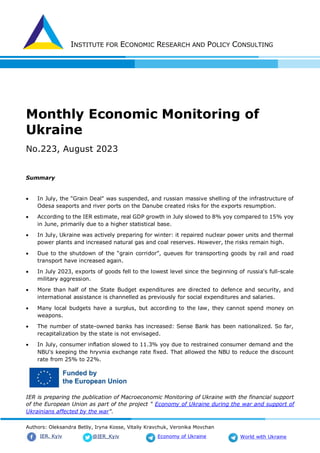 INSTITUTE FOR ECONOMIC RESEARCH AND POLICY CONSULTING
Authors: Oleksandra Betliy, Iryna Kosse, Vitaliy Kravchuk, Veronika Movchan
@IER_Kyiv
IER. Kyiv Economy of Ukraine World with Ukraine
Monthly Economic Monitoring of
Ukraine
No.223, August 2023
Summary
 In July, the "Grain Deal" was suspended, and russian massive shelling of the infrastructure of
Odesa seaports and river ports on the Danube created risks for the exports resumption.
 According to the IER estimate, real GDP growth in July slowed to 8% yoy compared to 15% yoy
in June, primarily due to a higher statistical base.
 In July, Ukraine was actively preparing for winter: it repaired nuclear power units and thermal
power plants and increased natural gas and coal reserves. However, the risks remain high.
 Due to the shutdown of the “grain corridor”, queues for transporting goods by rail and road
transport have increased again.
 In July 2023, exports of goods fell to the lowest level since the beginning of russia's full-scale
military aggression.
 More than half of the State Budget expenditures are directed to defence and security, and
international assistance is channelled as previously for social expenditures and salaries.
 Many local budgets have a surplus, but according to the law, they cannot spend money on
weapons.
 The number of state-owned banks has increased: Sense Bank has been nationalized. So far,
recapitalization by the state is not envisaged.
 In July, consumer inflation slowed to 11.3% yoy due to restrained consumer demand and the
NBU's keeping the hryvnia exchange rate fixed. That allowed the NBU to reduce the discount
rate from 25% to 22%.
IER is preparing the publication of Macroeconomic Monitoring of Ukraine with the financial support
of the European Union as part of the project " Economy of Ukraine during the war and support of
Ukrainians affected by the war".
 