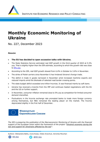 INSTITUTE FOR ECONOMIC RESEARCH AND POLICY CONSULTING
Authors: Oleksandra Betliy, Iryna Kosse, Vitaliy Kravchuk, Veronika Movchan
@IER_Kyiv
IER. Kyiv
Monthly Economic Monitoring of
Ukraine
No. 227, December 2023
Resume
• The EU has decided to open accession talks with Ukraine.
• The State Statistics Service estimated real GDP growth in the third quarter of 2023 at 9.3%
yoy. That is slightly higher than the IER estimate, according to which the growth rate was close
to 8% yoy.
• According to the IER, real GDP growth slowed from 6.4% in October to 3.6% in November.
• The strike of Polish carriers since November 6 has hindered Ukraine's foreign trade.
• The deficit in trade in goods narrowed in November amid increased maritime exports and
reduced imports amid the blockade of selected road border crossing points.
• The state budget deficit exceeded one trillion hryvnias. It was financed mainly by soft loans.
• Ukraine has received a tranche from the IMF and continues heated negotiations with the EU
and the US on further support.
• In November, consumer inflation remained close to 5% yoy as competition for limited consumer
demand intensified.
• Fluctuations in the hryvnia exchange rate prompted banks to trade more foreign currency
among themselves, but NBU remained the leading player on the market. The hryvnia
depreciated slightly in the first half of December.
The IER is preparing the publication of the Macroeconomic Monitoring of Ukraine with the financial
support of the European Union within the framework of the project “Ukraine’s economy during the
war and support for Ukrainians affected by the war”.
 
