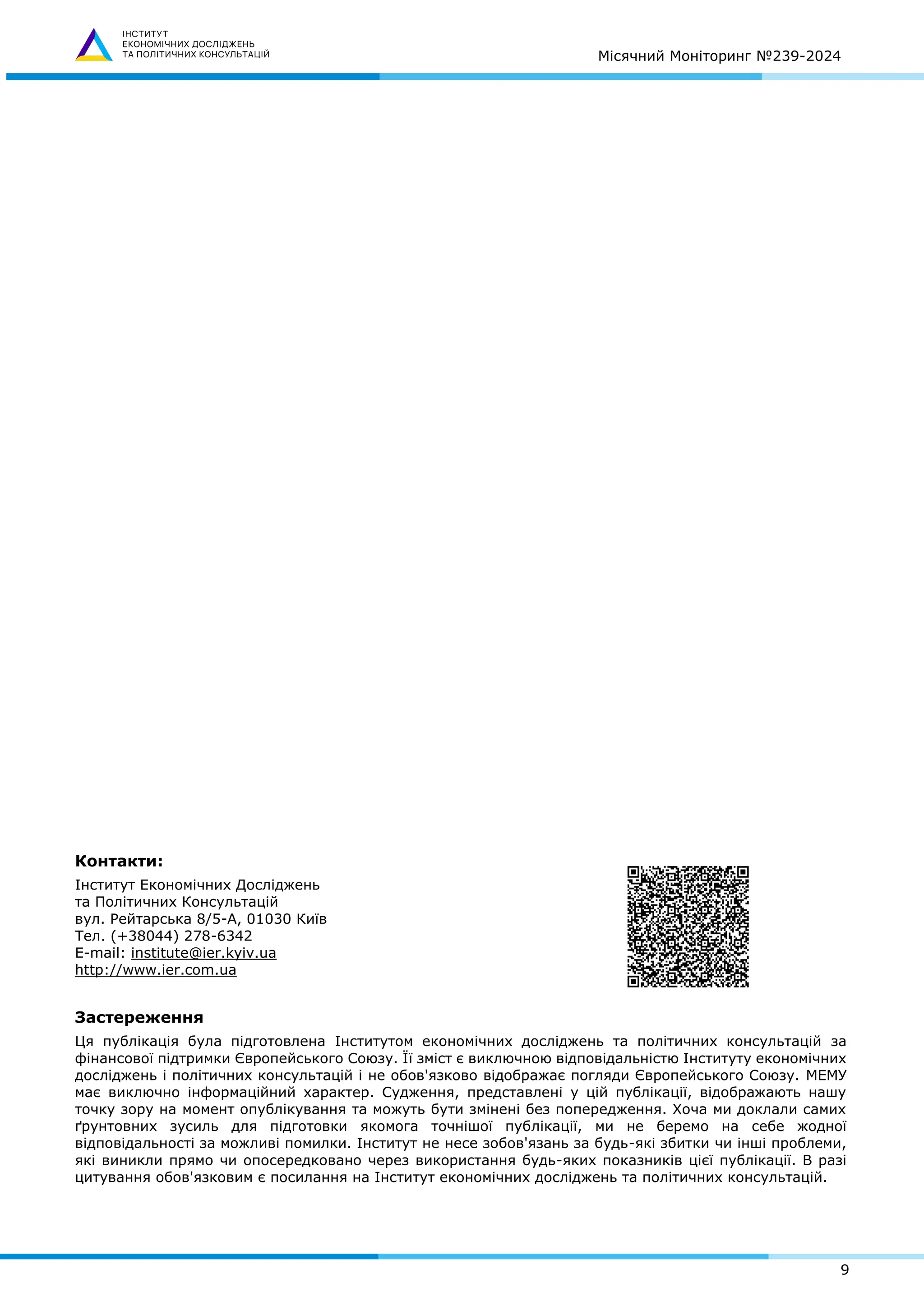 Місячний Моніторинг №239-2024
9
Контакти:
Інститут Економічних Досліджень
та Політичних Консультацій
вул. Рейтарська 8/5-А, 01030 Київ
Тел. (+38044) 278-6342
E-mail: institute@ier.kyiv.ua
http://www.ier.com.ua
Застереження
Ця публікація була підготовлена Інститутом економічних досліджень та політичних консультацій за
фінансової підтримки Європейського Союзу. Її зміст є виключною відповідальністю Інституту економічних
досліджень і політичних консультацій і не обов'язково відображає погляди Європейського Союзу. МЕМУ
має виключно інформаційний характер. Судження, представлені у цій публікації, відображають нашу
точку зору на момент опублікування та можуть бути змінені без попередження. Хоча ми доклали самих
ґрунтовних зусиль для підготовки якомога точнішої публікації, ми не беремо на себе жодної
відповідальності за можливі помилки. Інститут не несе зобов'язань за будь-які збитки чи інші проблеми,
які виникли прямо чи опосередковано через використання будь-яких показників цієї публікації. В разі
цитування обов'язковим є посилання на Інститут економічних досліджень та політичних консультацій.
 