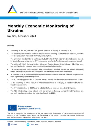 INSTITUTE FOR ECONOMIC RESEARCH AND POLICY CONSULTING
Authors: Oleksandra Betliy, Iryna Kosse, Vitaliy Kravchuk, Veronika Movchan
@IER_Kyiv
IER. Kyiv
Monthly Economic Monitoring of
Ukraine
No.229, February 2024
Resume
• According to the IER, the real GDP growth rate was 3.1% yoy in January 2024.
• The power system remains balanced despite russian shelling. Due to the cold weather, industry
and the population increased electricity consumption.
• The Ukrainian Sea Corridor is working well, but trucks at the border are blocked again. Exports
by sea in January amounted to 8.7 m tons, and another 2.7 m tons were transported by rail.
• The strike of Polish farmers hinders Ukraine's foreign trade. Since February 12, they have
blocked five border crossing points on the Ukrainian-Polish border.
• The current account deficit in 2023 was 5.5% of GDP. The key factors are sharply increased
goods trade deficit against reduced grants and expanded investment payments.
• In January 2024, a minimal amount of external financial assistance was received. Expenditures
were significantly lower than planned.
• The EU almost approved aid to Ukraine, while a heated debate continues in the United States.
• At the beginning of 2024, consumer inflation decelerated to 4.7% yoy. It was below 5% for the
first time since 2020.
• The hryvnia stabilized in 2024 due to a better balance between exports and imports.
• The NBU left the key policy rate at 15% per annum in January and confirmed that there are
currently no plans to reduce the rate significantly in 2024.
The IER is preparing the publication of the Macroeconomic Monitoring of Ukraine with the financial
support of the European Union within the framework of the project "Ukraine's economy during the
war and support for Ukrainians affected by the war".
 