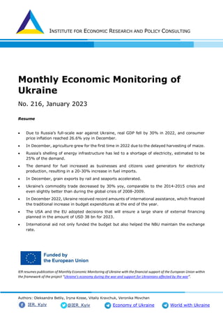 INSTITUTE FOR ECONOMIC RESEARCH AND POLICY CONSULTING
Authors: Oleksandra Betliy, Iryna Kosse, Vitaliy Kravchuk, Veronika Movchan
@IER_Kyiv
IER. Kyiv Economy of Ukraine World with Ukraine
Monthly Economic Monitoring of
Ukraine
No. 216, January 2023
Resume
 Due to Russia’s full-scale war against Ukraine, real GDP fell by 30% in 2022, and consumer
price inflation reached 26.6% yoy in December.
 In December, agriculture grew for the first time in 2022 due to the delayed harvesting of maize.
 Russia’s shelling of energy infrastructure has led to a shortage of electricity, estimated to be
25% of the demand.
 The demand for fuel increased as businesses and citizens used generators for electricity
production, resulting in a 20-30% increase in fuel imports.
 In December, grain exports by rail and seaports accelerated.
 Ukraine’s commodity trade decreased by 30% yoy, comparable to the 2014-2015 crisis and
even slightly better than during the global crisis of 2008-2009.
 In December 2022, Ukraine received record amounts of international assistance, which financed
the traditional increase in budget expenditures at the end of the year.
 The USA and the EU adopted decisions that will ensure a large share of external financing
planned in the amount of USD 38 bn for 2023.
 International aid not only funded the budget but also helped the NBU maintain the exchange
rate.
IER resumes publication of Monthly Economic Monitoring of Ukraine with the financial support of the European Union within
the framework of the project “Ukraine’s economy during the war and support for Ukrainians affected by the war”.
 
