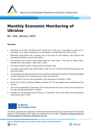 INSTITUTE FOR ECONOMIC RESEARCH AND POLICY CONSULTING
Authors: Oleksandra Betliy, Iryna Kosse, Vitaliy Kravchuk, Veronika Movchan
@IER_Kyiv
IER. Kyiv
Monthly Economic Monitoring of
Ukraine
No. 228, January 2024
Summary
• According to the IER, real GDP growth slowed from 3.5% yoy in November to 2.6% yoy in
December. As a result, according to our calculations, real GDP grew by 4.9% in 2023.
• Electricity consumption has increased due to the onset of cold weather, with imports and
emergency assistance covering the deficit.
• The Ukrainian sea corridor works better than the "grain deal" – the ports of Odesa region
handled 15% more cargo in 2023 than in 2022.
• The strike of Polish carriers hinders Ukraine's foreign trade.
• The goods trade deficit was record-high at USD 27.3 bn in 2023 amid declining exports and
growing imports.
• The receipt of international aid in the form of grants supported the revenues of the State Budget
in 2023. Revenues from most taxes were lower than planned.
• The EU and the US have not yet decided on the assistance to Ukraine in 2024.
• At the end of 2023, consumer inflation remained at 5.1% yoy despite some weakening of the
hryvnia.
• The hryvnia weakened in December amid record demand for cash currency since the start of
the war and seasonal growth in imports.
• The NBU cut the key policy rate to 15% p.a. in December, but it may refrain from significantly
reducing the rate in 2024
The IER is preparing the publication of the Macroeconomic Monitoring of Ukraine with the financial
support of the European Union within the framework of the project “Ukraine’s economy during the
war and support for Ukrainians affected by the war”.
 