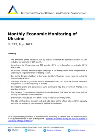 INSTITUTE OF ECONOMIC RESEARCH AND POLITICAL CONSULTATIONS
Authors: Oleksandra Betliy, Iryna Kosse, Vitaliy Kravchuk, Veronika Movchan
@IER_Kyiv
IER. Kyiv Economy of Ukraine World with Ukraine
Monthly Economic Monitoring of
Ukraine
No.222, July, 2023
Summary
• The demolition of the Kakhovka dam by russians worsened the economic situation in June
including our estimate of GDP growth.
• According to the IER estimate, real GDP grew by 15.3% yoy in June after increasing by 20.9%
yoy in May.
• In Ukraine, the most extensive repair campaign in the energy sector since independence is
underway to prepare for the new heating season.
• Due to the de facto shutdown of the "grain corridor", Ukrainian railways are increasing the
transportation volume.
• The deficit in trade in goods and services increased to USD 14.2 bn in the first five months of
the year due to the slow recovery of exports.
• International grants and concessional loans continue to help the government finance social
spending on time.
• The European Commission proposed the Ukraine Facility of EUR 50 bn for four years, but the
country still needs to do its homework.
• Inflation remains subdued even after a sharp increase in electricity tariffs.
• The NBU will first bring the cash and card rate closer to the official rate and then gradually
decrease the key rate if macroeconomic stability is maintained.
IER is preparing the publication of Macroeconomic Monitoring of Ukraine with the financial support
of the European Union as part of the project " Economy of Ukraine during the war and support of
Ukrainians affected by the war".
 
