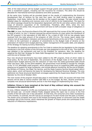 INSTITUTE OF ECONOMIC RESEARCH AND POLITICAL CONSULTATIONS Monthly Monitoring No.222-2023
7
78% of the total amount will be budget support through grants and concessional loans. Another
16% is investment support, including war-risk insurance for investors. The other 5% should be
allocated for international technical assistance and other purposes.
At the same time, funding will be provided based on the results of implementing the Economic
Development Plan of Ukraine for the next four years. Its draft Ukraine plans to prepare in
September, most likely, before the EU decides on the support package. The plan should include
detailed steps for rebuilding and recovery and a list of reforms to be implemented. The basis for
the reform package should be the Association Agreement with the EU and other actions within the
scope of Ukraine's acquisition of EU membership. Therefore, after 2023, when the loan
conditionalities are pretty mild, the government will have to fulfil a broader range of obligations in
the following years.
The IMF. In June, the Executive Board of the IMF approved the first review of the IMF program, as
a result of which, on July 3, Ukraine received the second tranche of a loan within the framework of
the EFF program in the equivalent of USD 890 m. So, a total of USD 3.59 bn has already been
received from the total amount of the program of USD 15.6 bn. The review report states that
Ukraine met all quantitative indicators and structural benchmarks at the end of May. In particular,
it refers to the submission or adoption of amendments to the Budget Code of Ukraine on the
restoration of medium-term budget planning, better management of the public debt, and adoption
of the Strategy for Easing Currency Restrictions.
The deadline for adopting amendments to the Tax Code to restore the tax legislation to the changes
introduced in the first months of the full-scale war was postponed to the end of July. This draft law
was adopted in the parliament and sent to the President for signature. Also, the deadline for
adopting the Mid-Year Strategy for State Debt Management has been postponed by one month −
until the end of October 2023.
Four new structural benchmarks have been added to the IMF program, three of which relate to
fiscal policy. By the end of September, the provisions of the Budget Code on the restoration of
medium-term budget planning and the reduction of risks from the state-guaranteed debt should
enter into force. Also, by the same deadline, the government must develop a concept for changes
in the "5-7-9" affordable credit program, which should then focus on supporting SMEs with gradual
phasing out of support for large companies, and include effective monitoring. By the end of October,
the Ministry of Finance, the State Tax Service, and the State Customs Service should adopt reform
action plans, which will become the basis for developing the National Revenue Strategy. The only
additional non-fiscal structural benchmark envisages appointing the Supervisory Board of the GTS
Operator by the end of October 2023.
The next review of the program should take place in mid-October 2023. Its success will mean that
Ukraine will be able to receive another USD 890 m to the budget. By then, Ukraine promised to
complete nine structural benchmarks and be in the final stages of implementing four more.
Inflation: Prices in June remained at the level of May without taking into account the
increase in the electricity tariff
In June, inflation slowed to 12.8% yoy (compared to June 2022), the lowest rate since the start of
the full-scale war. 12-month inflation finally stopped taking the rapid rise in prices in the first
months of the full-scale war in the calculation. At that time, the consumer price index increased by
3-4% monthly. In contrast, the CPI rose by an average of 1% each month over the past 12 months.
The slower price increases were due to the limited purchasing power of consumers and the stable
exchange rate of the hryvnia, which restrained the growth of import prices and contributed to the
reduction of inflationary expectations.
 