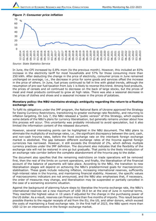 INSTITUTE OF ECONOMIC RESEARCH AND POLITICAL CONSULTATIONS Monthly Monitoring No.222-2023
8
Figure 7: Consumer price inflation
Source: State Statistics Service
In June, the CPI increased by 0.8% mom (to the previous month). However, this included an 83%
increase in the electricity tariff for most households and 57% for those consuming more than
250 kWh. After deducting the change in the price of electricity, consumer prices in June remained
unchanged on average, i.e., the decrease in price for some goods and services offset the increase
in the price of others. In June, fuel prices continued to fall in line with global trends, although the
resumption of pre-war fuel taxation from July 1 is likely to reverse this trend. Among food products,
the prices of cereals and oil continued to decrease on the back of large stocks, but the prices of
meat and meat products continued to grow at high rates. There was also a seasonal decrease in
the prices of clothes and shoes and a seasonal increase in the prices of potatoes.
Monetary policy: the NBU maintains strategic ambiguity regarding the return to a floating
exchange rate
To fulfil its obligations under the IMF program, the National Bank of Ukraine approved the Strategy
for Easing Currency Restrictions, transitioning to greater exchange rate flexibility, and returning to
inflation targeting. On July 7, the NBU released a "public version" of this Strategy, which explains
some details of the NBU's plans for currency liberalisation, but generally remains unclear about how
this process will occur. This uncertainty was probably introduced to avoid speculation, but it also
limited the information content of the released document.
However, several interesting points can be highlighted in the NBU document. The NBU plans to
eliminate the multiplicity of exchange rates, i.e., the significant discrepancy between the card, cash,
and non-cash hryvnia rates, before the fixed exchange rate on the interbank foreign exchange
market is abolished. The gap between different exchange rates of the hryvnia against foreign
currencies has narrowed. However, it still exceeds the threshold of 2%, which defines multiple
currency practices under the IMF definition. The document also indicates that the flexibility of the
exchange rate will not be restored in one go but gradually. That points to the likely introduction of
an exchange rate corridor before the complete abandonment of the hryvnia peg to the dollar.
The document also specifies that the remaining restrictions on trade operations will be removed
first, then the rest of the limits on current operations, and finally, the liberalisation of the financial
account of the balance of payments will take place. According to the NBU, the transition to new
liberalisation stages will depend on achieving the NBU's predetermined goals for macroeconomic
stabilisation. These goals include reducing inflation, increasing international reserves, sufficiently
high-interest rates in the hryvnia, and maintaining financial stability. However, the specific values
of macroeconomic indicators are not announced, and the NBU also emphasises that, if necessary,
the order of measures may change, and liberalisation may be suspended or partially cancelled in
the case of a worsening economic situation.
Against the background of planning future steps to liberalise the hryvnia exchange rate, the NBU's
international reserves set a new maximum of USD 39.0 bn at the end of June in nominal terms.
They reached the highest value in 10 years if adjusted for the change in the purchasing power of
the US dollar. As a result, reserves can finance more than five months of imports. This result became
possible thanks to the regular receipts of aid from the EU, the US, and other donors, which exceed
the costs of maintaining a fixed exchange rate. In the first half of 2023, the NBU spent more than
USD 12 bn on interventions in the foreign exchange market.
0
10
20
30
40
50
60
70 12.2014
03.2015
06.2015
09.2015
12.2015
03.2016
06.2016
09.2016
12.2016
03.2017
06.2017
09.2017
12.2017
03.2018
06.2018
09.2018
12.2018
03.2019
06.2019
09.2019
12.2019
03.2020
06.2020
09.2020
12.2020
03.2021
06.2021
09.2021
12.2021
03.2022
06.2022
09.2022
12.2022
03.2023
06.2023
%
 