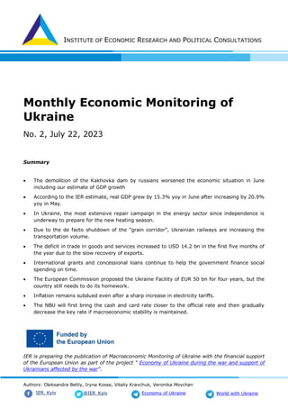 INSTITUTE OF ECONOMIC RESEARCH AND POLITICAL CONSULTATIONS
Authors: Oleksandra Betliy, Iryna Kosse, Vitaliy Kravchuk, Veronika Movchan
@IER_Kyiv
IER. Kyiv Economy of Ukraine World with Ukraine
Monthly Economic Monitoring of
Ukraine
No. 2, July 22, 2023
Summary
 The demolition of the Kakhovka dam by russians worsened the economic situation in June
including our estimate of GDP growth
 According to the IER estimate, real GDP grew by 15.3% yoy in June after increasing by 20.9%
yoy in May.
 In Ukraine, the most extensive repair campaign in the energy sector since independence is
underway to prepare for the new heating season.
 Due to the de facto shutdown of the "grain corridor", Ukrainian railways are increasing the
transportation volume.
 The deficit in trade in goods and services increased to USD 14.2 bn in the first five months of
the year due to the slow recovery of exports.
 International grants and concessional loans continue to help the government finance social
spending on time.
 The European Commission proposed the Ukraine Facility of EUR 50 bn for four years, but the
country still needs to do its homework.
 Inflation remains subdued even after a sharp increase in electricity tariffs.
 The NBU will first bring the cash and card rate closer to the official rate and then gradually
decrease the key rate if macroeconomic stability is maintained.
IER is preparing the publication of Macroeconomic Monitoring of Ukraine with the financial support
of the European Union as part of the project " Economy of Ukraine during the war and support of
Ukrainians affected by the war".
 
