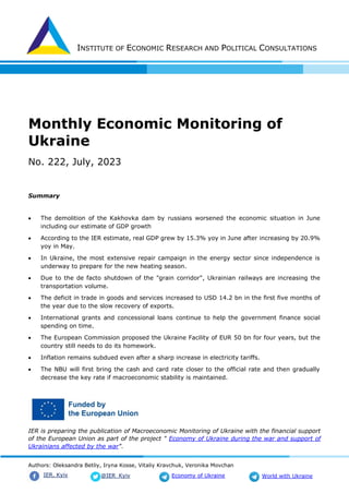 INSTITUTE OF ECONOMIC RESEARCH AND POLITICAL CONSULTATIONS
Authors: Oleksandra Betliy, Iryna Kosse, Vitaliy Kravchuk, Veronika Movchan
@IER_Kyiv
IER. Kyiv Economy of Ukraine World with Ukraine
Monthly Economic Monitoring of
Ukraine
No. 222, July, 2023
Summary
• The demolition of the Kakhovka dam by russians worsened the economic situation in June
including our estimate of GDP growth
• According to the IER estimate, real GDP grew by 15.3% yoy in June after increasing by 20.9%
yoy in May.
• In Ukraine, the most extensive repair campaign in the energy sector since independence is
underway to prepare for the new heating season.
• Due to the de facto shutdown of the "grain corridor", Ukrainian railways are increasing the
transportation volume.
• The deficit in trade in goods and services increased to USD 14.2 bn in the first five months of
the year due to the slow recovery of exports.
• International grants and concessional loans continue to help the government finance social
spending on time.
• The European Commission proposed the Ukraine Facility of EUR 50 bn for four years, but the
country still needs to do its homework.
• Inflation remains subdued even after a sharp increase in electricity tariffs.
• The NBU will first bring the cash and card rate closer to the official rate and then gradually
decrease the key rate if macroeconomic stability is maintained.
IER is preparing the publication of Macroeconomic Monitoring of Ukraine with the financial support
of the European Union as part of the project " Economy of Ukraine during the war and support of
Ukrainians affected by the war".
 