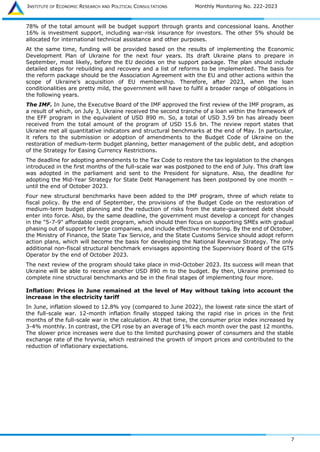 INSTITUTE OF ECONOMIC RESEARCH AND POLITICAL CONSULTATIONS Monthly Monitoring No. 222-2023
7
78% of the total amount will be budget support through grants and concessional loans. Another
16% is investment support, including war-risk insurance for investors. The other 5% should be
allocated for international technical assistance and other purposes.
At the same time, funding will be provided based on the results of implementing the Economic
Development Plan of Ukraine for the next four years. Its draft Ukraine plans to prepare in
September, most likely, before the EU decides on the support package. The plan should include
detailed steps for rebuilding and recovery and a list of reforms to be implemented. The basis for
the reform package should be the Association Agreement with the EU and other actions within the
scope of Ukraine's acquisition of EU membership. Therefore, after 2023, when the loan
conditionalities are pretty mild, the government will have to fulfil a broader range of obligations in
the following years.
The IMF. In June, the Executive Board of the IMF approved the first review of the IMF program, as
a result of which, on July 3, Ukraine received the second tranche of a loan within the framework of
the EFF program in the equivalent of USD 890 m. So, a total of USD 3.59 bn has already been
received from the total amount of the program of USD 15.6 bn. The review report states that
Ukraine met all quantitative indicators and structural benchmarks at the end of May. In particular,
it refers to the submission or adoption of amendments to the Budget Code of Ukraine on the
restoration of medium-term budget planning, better management of the public debt, and adoption
of the Strategy for Easing Currency Restrictions.
The deadline for adopting amendments to the Tax Code to restore the tax legislation to the changes
introduced in the first months of the full-scale war was postponed to the end of July. This draft law
was adopted in the parliament and sent to the President for signature. Also, the deadline for
adopting the Mid-Year Strategy for State Debt Management has been postponed by one month −
until the end of October 2023.
Four new structural benchmarks have been added to the IMF program, three of which relate to
fiscal policy. By the end of September, the provisions of the Budget Code on the restoration of
medium-term budget planning and the reduction of risks from the state-guaranteed debt should
enter into force. Also, by the same deadline, the government must develop a concept for changes
in the "5-7-9" affordable credit program, which should then focus on supporting SMEs with gradual
phasing out of support for large companies, and include effective monitoring. By the end of October,
the Ministry of Finance, the State Tax Service, and the State Customs Service should adopt reform
action plans, which will become the basis for developing the National Revenue Strategy. The only
additional non-fiscal structural benchmark envisages appointing the Supervisory Board of the GTS
Operator by the end of October 2023.
The next review of the program should take place in mid-October 2023. Its success will mean that
Ukraine will be able to receive another USD 890 m to the budget. By then, Ukraine promised to
complete nine structural benchmarks and be in the final stages of implementing four more.
Inflation: Prices in June remained at the level of May without taking into account the
increase in the electricity tariff
In June, inflation slowed to 12.8% yoy (compared to June 2022), the lowest rate since the start of
the full-scale war. 12-month inflation finally stopped taking the rapid rise in prices in the first
months of the full-scale war in the calculation. At that time, the consumer price index increased by
3-4% monthly. In contrast, the CPI rose by an average of 1% each month over the past 12 months.
The slower price increases were due to the limited purchasing power of consumers and the stable
exchange rate of the hryvnia, which restrained the growth of import prices and contributed to the
reduction of inflationary expectations.
 