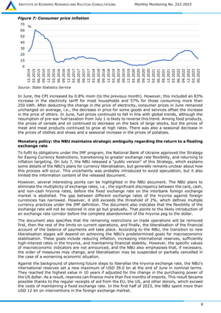 INSTITUTE OF ECONOMIC RESEARCH AND POLITICAL CONSULTATIONS Monthly Monitoring No. 222-2023
8
Figure 7: Consumer price inflation
Source: State Statistics Service
In June, the CPI increased by 0.8% mom (to the previous month). However, this included an 83%
increase in the electricity tariff for most households and 57% for those consuming more than
250 kWh. After deducting the change in the price of electricity, consumer prices in June remained
unchanged on average, i.e., the decrease in price for some goods and services offset the increase
in the price of others. In June, fuel prices continued to fall in line with global trends, although the
resumption of pre-war fuel taxation from July 1 is likely to reverse this trend. Among food products,
the prices of cereals and oil continued to decrease on the back of large stocks, but the prices of
meat and meat products continued to grow at high rates. There was also a seasonal decrease in
the prices of clothes and shoes and a seasonal increase in the prices of potatoes.
Monetary policy: the NBU maintains strategic ambiguity regarding the return to a floating
exchange rate
To fulfil its obligations under the IMF program, the National Bank of Ukraine approved the Strategy
for Easing Currency Restrictions, transitioning to greater exchange rate flexibility, and returning to
inflation targeting. On July 7, the NBU released a "public version" of this Strategy, which explains
some details of the NBU's plans for currency liberalisation, but generally remains unclear about how
this process will occur. This uncertainty was probably introduced to avoid speculation, but it also
limited the information content of the released document.
However, several interesting points can be highlighted in the NBU document. The NBU plans to
eliminate the multiplicity of exchange rates, i.e., the significant discrepancy between the card, cash,
and non-cash hryvnia rates, before the fixed exchange rate on the interbank foreign exchange
market is abolished. The gap between different exchange rates of the hryvnia against foreign
currencies has narrowed. However, it still exceeds the threshold of 2%, which defines multiple
currency practices under the IMF definition. The document also indicates that the flexibility of the
exchange rate will not be restored in one go but gradually. That points to the likely introduction of
an exchange rate corridor before the complete abandonment of the hryvnia peg to the dollar.
The document also specifies that the remaining restrictions on trade operations will be removed
first, then the rest of the limits on current operations, and finally, the liberalisation of the financial
account of the balance of payments will take place. According to the NBU, the transition to new
liberalisation stages will depend on achieving the NBU's predetermined goals for macroeconomic
stabilisation. These goals include reducing inflation, increasing international reserves, sufficiently
high-interest rates in the hryvnia, and maintaining financial stability. However, the specific values
of macroeconomic indicators are not announced, and the NBU also emphasises that, if necessary,
the order of measures may change, and liberalisation may be suspended or partially cancelled in
the case of a worsening economic situation.
Against the background of planning future steps to liberalise the hryvnia exchange rate, the NBU's
international reserves set a new maximum of USD 39.0 bn at the end of June in nominal terms.
They reached the highest value in 10 years if adjusted for the change in the purchasing power of
the US dollar. As a result, reserves can finance more than five months of imports. This result became
possible thanks to the regular receipts of aid from the EU, the US, and other donors, which exceed
the costs of maintaining a fixed exchange rate. In the first half of 2023, the NBU spent more than
USD 12 bn on interventions in the foreign exchange market.
0
10
20
30
40
50
60
70
12.2014
03.2015
06.2015
09.2015
12.2015
03.2016
06.2016
09.2016
12.2016
03.2017
06.2017
09.2017
12.2017
03.2018
06.2018
09.2018
12.2018
03.2019
06.2019
09.2019
12.2019
03.2020
06.2020
09.2020
12.2020
03.2021
06.2021
09.2021
12.2021
03.2022
06.2022
09.2022
12.2022
03.2023
06.2023
%
 
