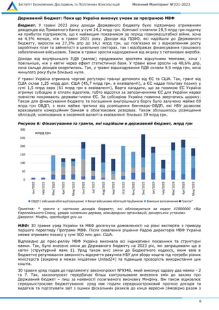 ІНСТИТУТ ЕКОНОМІЧНИХ ДОСЛІДЖЕНЬ ТА ПОЛІТИЧНИХ КОНСУЛЬТАЦІЙ Місячний Моніторинг №221-2023
6
Державний бюджет: Поки що Україна виконує умови за програмою МВФ
Бюджет. У травні 2023 року доходи Державного бюджету було підтримано отриманням
дивідендів від Приватного банку у сумі 24,2 млрд грн. Компанії сплатили 28,5 млрд грн податку
на прибуток підприємств, що є найвищим показником за період повномасштабної війни, хоча
на 4,5% менше, ніж в травні 2021 року. Доходи від ПДФО, які надійшли до Державного
бюджету, виросли на 27,3% дпр до 14,1 млрд грн, що пов’язано як з відновленням росту
заробітних плат та зайнятості в цивільних секторах, так і відображає фінансування грошового
забезпечення військових. Також в травні зросли надходження від акцизу з тютюнових виробів.
Доходи від внутрішнього ПДВ (валові) продовжили зростати відчутними темпами, хоча і
повільніше, ніж у квітні через ефект статистичної бази. У травні вони зросли на 48,6% дпр,
хоча сальдо доходів скоротилось. Так, у травні відшкодування ПДВ склали 9,9 млрд грн, хоча
минулого року були близько нуля.
У травні Україна отримала чергові регулярні транші допомоги від ЄС та США. Так, грант від
США склав 1,25 млрд дол. США (45,7 млрд грн. в еквіваленті), а ЄС надав пільгову позику у
сумі 1,5 млрд євро (61 млрд грн в еквіваленті). Варто нагадати, що за позикою ЄС Україна
отримує субсидію зі сплати відсотків, тобто відсотки за запозиченнями ЄС для України наразі
повністю покривають держави-члени ЄС. За субсидією Україна повинна звертатись щороку:
Також для фінансування бюджету та погашення внутрішнього боргу було залучено майже 69
млрд грн ОВДП, з яких майже третина від розміщення бенчмарк-ОВДП, які НБУ дозволяє
враховувати комерційним банкам в обов’язкових резервах. Також збільшилось розміщення
облігацій, номінованих в іноземній валюті:в еквіваленті близько 39 млрд грн.
Рисунок 6: Фінансування та гранти, які надійшли в державний бюджет, млрд грн
Примітка: * гранти є частиною доходів бюджету, які обліковуються за кодом 42000000 «Від
Європейського Союзу, урядів іноземних держав, міжнародних організацій, донорських установ».
Джерело: Мінфін, openbudget.gov.ua
МВФ: 30 травня уряд України та МВФ досягнули домовленості на рівні експертів з приводу
першого перегляду Програми МВФ. Після схвалення рішення Радою директорів МВФ Україна
зможе отримати позику у сумі 900 млн дол. США.
Відповідно до прес-релізу МВФ Україна виконала всі індикативні показники та структурні
маяки. Так, було внесено зміни до Державного бюджету на 2023 рік, які запрацювали ще в
квітні (структурний маяк 1). Уряд також вніс зміни до Бюджетного кодексу, яким ввів в
бюджетне регулювання законність відкриття рахунків НБУ для збору коштів під потреби різних
міністерств (зокрема в межах ініціативи United24) та підвищив прозорість використання цих
коштів.
30 травня уряд подав до парламенту законопроєкт №9346, який виконує одразу два маяки - 2
та 7. Так, законопроєкт передбачає більш контрольоване внесення змін до закону про
Державний бюджет – лиш за наявності позитивного висновку Мінфіну. Він також відновлює
середньострокове бюджетування: уряд має подати середньостроковий прогноз доходів та
видатків та підготувати звіт з оцінки фіскальних ризиків до кінця вересня (ймовірно разом з
0
50
100
150
200
250
300
Jan/2022
Feb/2022
Mar/2022
Apr/2022
May/2022
Jun/2022
Jul/2022
Aug/2022
Sep/2022
Oct/2022
Nov/2022
Dec/2022
Jan/2023
Feb/2023
Mar/2023
Apr/2023
May/2023
ОВДП / військові облігацій (аукціони) Викуп військовихоблігацій Нацбанком Зовнішні запозичення Гранти*
млрд грн
 