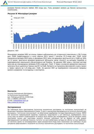 ІНСТИТУТ ЕКОНОМІЧНИХ ДОСЛІДЖЕНЬ ТА ПОЛІТИЧНИХ КОНСУЛЬТАЦІЙ Місячний Моніторинг №221-2023
8
резерви банків сягнули майже 300 млрд грн. Тому резервні вимоги до банків залишились
незмінними.
Рисунок 8: Міжнародні резерви
Джерело: НБУ
Міжнародні резерви НБУ на кінець травня наблизились до історичного максимуму у 38,2 млрд
дол. США (зафіксованого у кінці серпня 2011 року) і сягнули 37,3 млрд дол. США. Хоча
порівняння доларів 2023 року із доларами 2011 року не враховує зростання цін у США на 34%
за 12 років, зростання резервів дозволило збільшити запас міцності на випадок перебоїв із
надходженням зовнішнього фінансування до України. За даними НБУ уряд у чистому вигляді
залучив до міжнародних резервів 2,95 млрд дол. США. У травні основним джерелом зовнішніх
залучень були щомісячні транші від ЄС та США. Витрати на підтримку фіксованого курсу гривні
у травні зросли до 1,9 млрд дол. США. За даними НБУ це відображало зменшення продажу
валюти аграріями та складнощі з експортом.
Контакти:
Інститут Економічних Досліджень
та Політичних Консультацій
вул. Рейтарська 8/5-А, 01030 Київ
Тел. (+38044) 278-6342
E-mail: institute@ier.kyiv.ua
http://www.ier.com.ua
Застереження
Ця публікація була підготовлена Інститутом економічних досліджень та політичних консультацій за
фінансової підтримки Європейського Союзу. Її зміст є виключною відповідальністю Інституту економічних
досліджень і політичних консультацій і не обов'язково відображає погляди Європейського Союзу. МЕМУ
має виключно інформаційний характер. Судження, представлені у цій публікації, відображають нашу
точку зору на момент опублікування та можуть бути змінені без попередження. Хоча ми доклали самих
ґрунтовних зусиль для підготовки якомога точнішої публікації, ми не беремо на себе жодної
відповідальності за можливі помилки. Інститут не несе зобов'язань за будь-які збитки чи інші проблеми,
які виникли прямо чи опосередковано через використання будь-яких показників цієї публікації. В разі
цитування обов'язковим є посилання на Інститут економічних досліджень та політичних консультацій.
0
5
10
15
20
25
30
35
40
45
01/2014
05/2014
09/2014
01/2015
05/2015
09/2015
01/2016
05/2016
09/2016
01/2017
05/2017
09/2017
01/2018
05/2018
09/2018
01/2019
05/2019
09/2019
01/2020
05/2020
09/2020
01/2021
05/2021
09/2021
01/2022
05/2022
09/2022
01/2023
05/2023
млрд дол. США
 