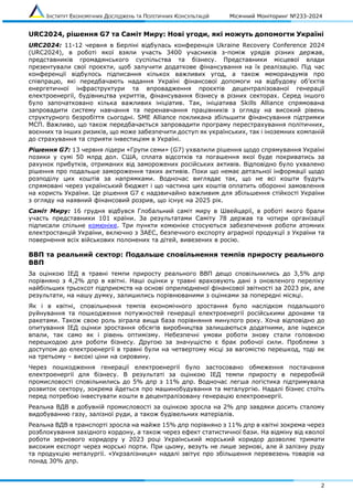 ІНСТИТУТ ЕКОНОМІЧНИХ ДОСЛІДЖЕНЬ ТА ПОЛІТИЧНИХ КОНСУЛЬТАЦІЙ Місячний Моніторинг №233-2024
2
URC2024, рішення G7 та Саміт Миру: Нові угоди, які можуть допомогти Україні
URC2024: 11-12 червня в Берліні відбулась конференція Ukraine Recovery Conference 2024
(URC2024), в роботі якої взяли участь 3400 учасників з-поміж урядів різних держав,
представників громадянського суспільства та бізнесу. Представники місцевої влади
презентували свої проєкти, щоб залучити додаткове фінансування на їх реалізацію. Під час
конференції відбулось підписання кількох важливих угод, а також меморандумів про
співпрацю, які передбачають надання Україні фінансової допомоги на відбудову об’єктів
енергетичної інфраструктури та впровадження проєктів децентралізованої генерації
електроенергії, будівництва укриттів, фінансування бізнесу в різних секторах. Серед іншого
було започатковано кілька важливих ініціатив. Так, ініціатива Skills Alliance спрямована
запровадити систему навчання та перенавчання працівників з огляду на високий рівень
структурного безробіття сьогодні. SME Alliance покликана збільшити фінансування підтримки
МСП. Важливо, що також передбачається запровадити програму перестрахування політичних,
воєнних та інших ризиків, що може забезпечити доступ як українських, так і іноземних компаній
до страхування та сприяти інвестиціям в Україні.
Рішення G7: 13 червня лідери «Групи семи» (G7) ухвалили рішення щодо спрямування Україні
позики у сумі 50 млрд дол. США, сплата відсотків та погашення якої буде покриватись за
рахунок прибутків, отриманих від заморожених російських активів. Відповідно було ухвалено
рішення про подальше замороження таких активів. Поки що немає детальної інформації щодо
розподілу цих коштів за напрямками. Водночас виглядає так, що не всі кошти будуть
спрямовані через український бюджет і що частина цих коштів оплатить оборонні замовлення
на користь України. Це рішення G7 є надзвичайно важливим для збільшення стійкості України
з огляду на наявний фінансовий розрив, що існує на 2025 рік.
Саміт Миру: 16 грудня відбувся Глобальний саміт миру в Швейцарії, в роботі якого брали
участь представники 101 країни. За результатами Саміту 78 держав та чотири організації
підписали спільне комюніке. Три пункти комюніке стосуються забезпечення роботи атомних
електростанцій України, включно з ЗАЕС, безпечного експорту аграрної продукції з України та
повернення всіх військових полонених та дітей, вивезених в росію.
ВВП та реальний сектор: Подальше сповільнення темпів приросту реального
ВВП
За оцінкою ІЕД в травні темпи приросту реального ВВП дещо сповільнились до 3,5% дпр
порівняно з 4,2% дпр в квітні. Наші оцінки у травні враховують дані з оновленого переліку
найбільших трьохсот підприємств на основі оприлюдненої фінансової звітності за 2023 рік, але
результати, на нашу думку, залишились порівнюваними з оцінками за попередні місяці.
Як і в квітні, сповільнення темпів економічного зростання було наслідком подальшого
руйнування та пошкодження потужностей генерації електроенергії російськими дронами та
ракетами. Також свою роль зіграла вища база порівняння минулого року. Хоча відповідно до
опитування ІЕД оцінки зростання обсягів виробництва залишаються додатними, але індекси
впали, так само як і рівень оптимізму. Небезпечні умови роботи знову стали головною
перешкодою для роботи бізнесу. Другою за значущістю є брак робочої сили. Проблеми з
доступом до електроенергії в травні були на четвертому місці за вагомістю перешкод, тоді як
на третьому – високі ціни на сировину.
Через пошкодження генерації електроенергії було застосовано обмеження постачання
електроенергії для бізнесу. В результаті за оцінкою ІЕД темпи приросту в переробній
промисловості сповільнились до 5% дпр з 11% дпр. Водночас легша логістика підтримувала
розвиток сектору, зокрема йдеться про машинобудування та металургію. Надалі бізнес стоїть
перед потребою інвестувати кошти в децентралізовану генерацію електроенергії.
Реальна ВДВ в добувній промисловості за оцінкою зросла на 2% дпр завдяки досить сталому
видобуванню газу, залізної руди, а також будівельних матеріалів.
Реальна ВДВ в транспорті зросла на майже 15% дпр порівняно з 11% дпр в квітні зокрема через
розблокування західного кордону, а також через ефект статистичної бази. На відміну від кволої
роботи зернового коридору у 2023 році Український морський коридор дозволяє тримати
високим експорт через морські порти. При цьому, везуть не лише зернові, але й залізну руду
та продукцію металургії. «Укрзалізниця» надалі звітує про збільшення перевезень товарів на
понад 30% дпр.
 