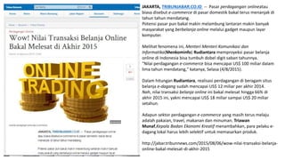 JAKARTA, TRIBUNJABAR.CO.ID -- Pasar perdagangan onlineatau
biasa disebut e-commerce di pasar domestik bakal terus menanjak di
tahun tahun mendatang.
Potensi pasar pun bakal makin melambung lantaran makin banyak
masyarakat yang berbelanja online melalui gadget maupun layar
komputer.
Melihat fenomena ini, Menteri Menteri Komunikasi dan
Informatika(Menkominfo) Rudiantara memproyeksi pasar belanja
online di Indonesia bisa tumbuh dobel digit saban tahunnya.
"Nilai perdagangan e-commerce bisa mencapai US$ 100 miliar dalam
lima tahun mendatang," katanya, Selasa (4/8/2015).
Dalam hitungan Rudiantara, realisasi perdagangan di beragam situs
belanja e-dagang sudah mencapai US$ 12 miliar per akhir 2014.
Nah, nilai transaksi belanja online ini bakal melesat hingga 66% di
akhir 2015 ini, yakni mencapai US$ 18 miliar sampai US$ 20 miliar
setahun.
Adapun sektor perdagangan e-commerce yang masih terus melaju
adalah pakaian, travel, makanan dan minuman. Triawan
Munaf,Kepala Badan Ekonomi Kreatif menambahkan, para pelaku e-
dagang lokal harus lebih selektif untuk memasarkan produk.
http://jabar.tribunnews.com/2015/08/06/wow-nilai-transaksi-belanja-
online-bakal-melesat-di-akhir-2015
 
