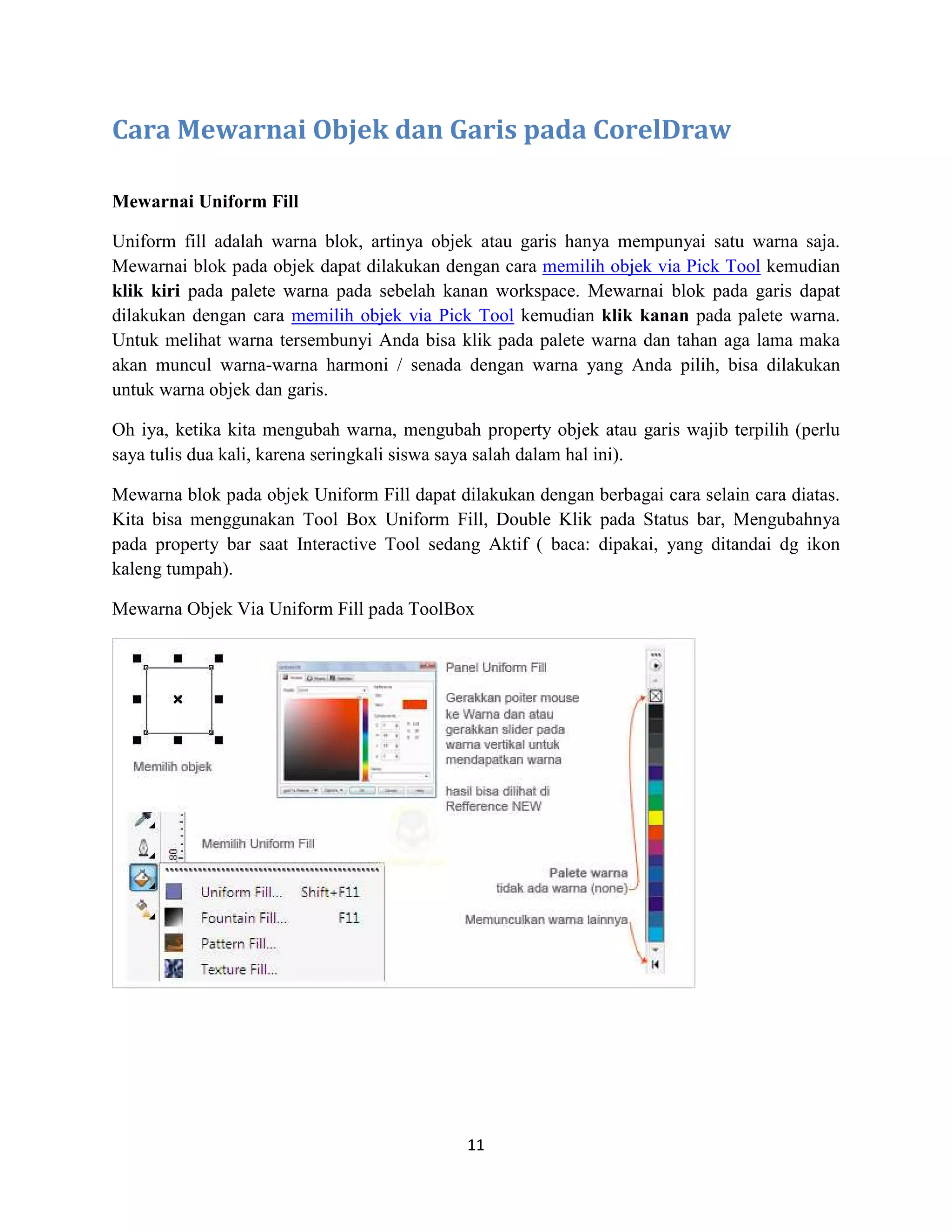 11
Cara Mewarnai Objek dan Garis pada CorelDraw
Mewarnai Uniform Fill
Uniform fill adalah warna blok, artinya objek atau garis hanya mempunyai satu warna saja.
Mewarnai blok pada objek dapat dilakukan dengan cara memilih objek via Pick Tool kemudian
klik kiri pada palete warna pada sebelah kanan workspace. Mewarnai blok pada garis dapat
dilakukan dengan cara memilih objek via Pick Tool kemudian klik kanan pada palete warna.
Untuk melihat warna tersembunyi Anda bisa klik pada palete warna dan tahan aga lama maka
akan muncul warna-warna harmoni / senada dengan warna yang Anda pilih, bisa dilakukan
untuk warna objek dan garis.
Oh iya, ketika kita mengubah warna, mengubah property objek atau garis wajib terpilih (perlu
saya tulis dua kali, karena seringkali siswa saya salah dalam hal ini).
Mewarna blok pada objek Uniform Fill dapat dilakukan dengan berbagai cara selain cara diatas.
Kita bisa menggunakan Tool Box Uniform Fill, Double Klik pada Status bar, Mengubahnya
pada property bar saat Interactive Tool sedang Aktif ( baca: dipakai, yang ditandai dg ikon
kaleng tumpah).
Mewarna Objek Via Uniform Fill pada ToolBox
 