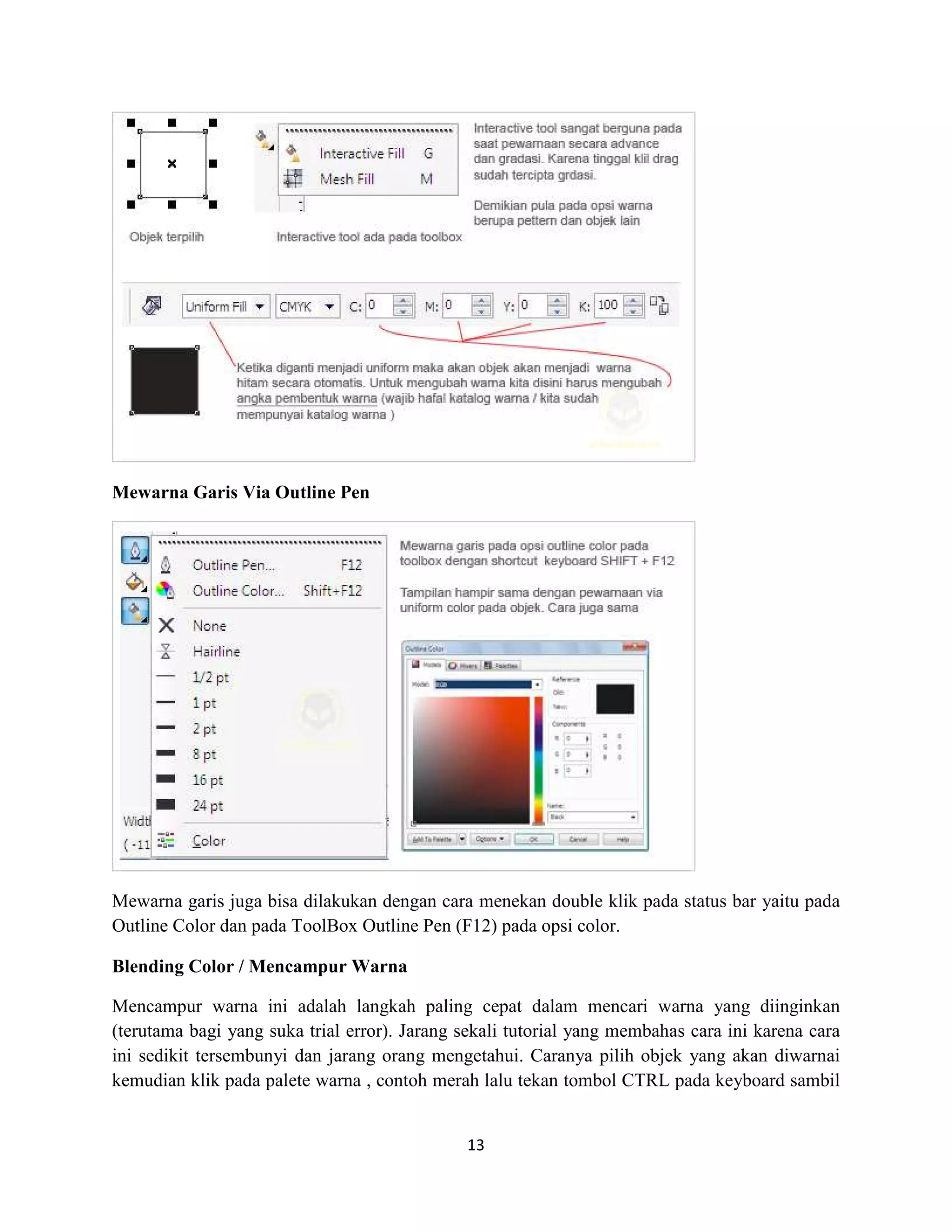 13
Mewarna Garis Via Outline Pen
Mewarna garis juga bisa dilakukan dengan cara menekan double klik pada status bar yaitu pada
Outline Color dan pada ToolBox Outline Pen (F12) pada opsi color.
Blending Color / Mencampur Warna
Mencampur warna ini adalah langkah paling cepat dalam mencari warna yang diinginkan
(terutama bagi yang suka trial error). Jarang sekali tutorial yang membahas cara ini karena cara
ini sedikit tersembunyi dan jarang orang mengetahui. Caranya pilih objek yang akan diwarnai
kemudian klik pada palete warna , contoh merah lalu tekan tombol CTRL pada keyboard sambil
 