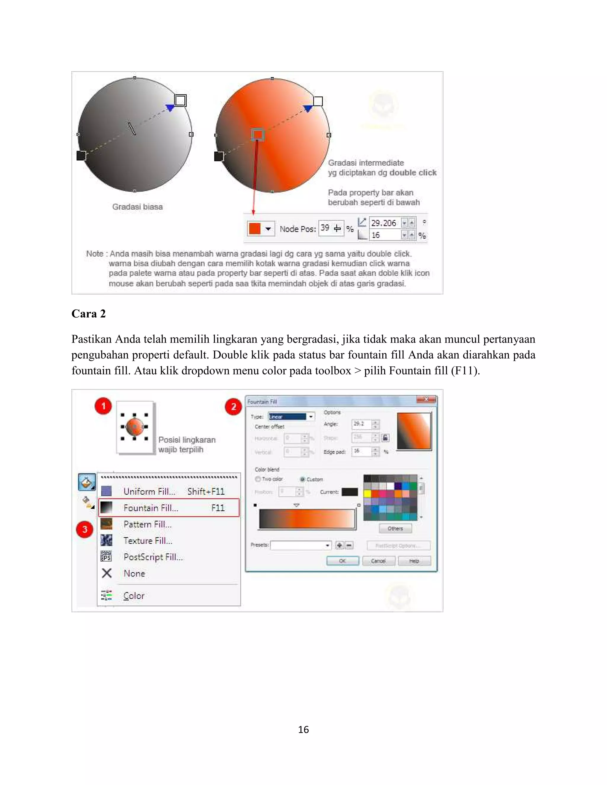 16
Cara 2
Pastikan Anda telah memilih lingkaran yang bergradasi, jika tidak maka akan muncul pertanyaan
pengubahan properti default. Double klik pada status bar fountain fill Anda akan diarahkan pada
fountain fill. Atau klik dropdown menu color pada toolbox > pilih Fountain fill (F11).
 