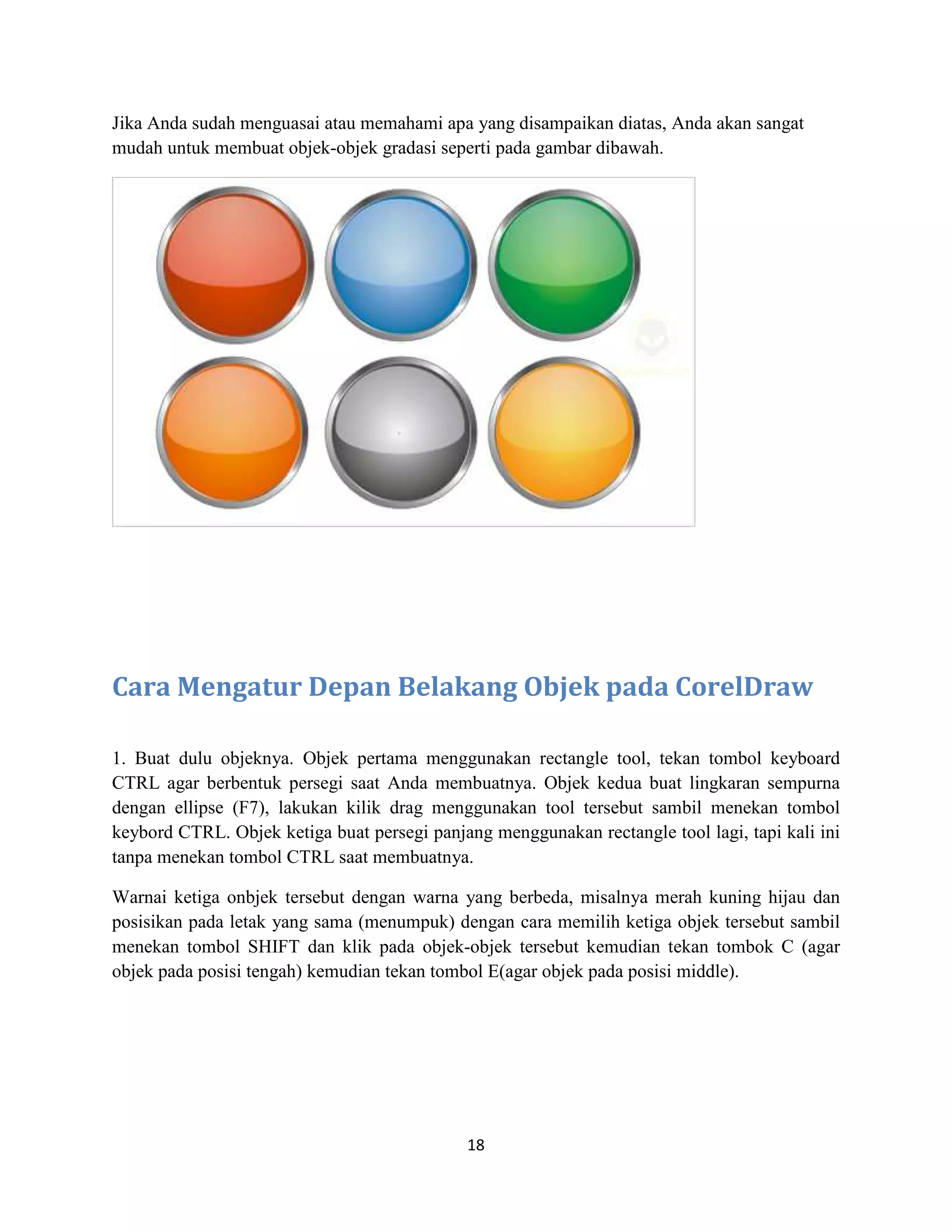 18
Jika Anda sudah menguasai atau memahami apa yang disampaikan diatas, Anda akan sangat
mudah untuk membuat objek-objek gradasi seperti pada gambar dibawah.
Cara Mengatur Depan Belakang Objek pada CorelDraw
1. Buat dulu objeknya. Objek pertama menggunakan rectangle tool, tekan tombol keyboard
CTRL agar berbentuk persegi saat Anda membuatnya. Objek kedua buat lingkaran sempurna
dengan ellipse (F7), lakukan kilik drag menggunakan tool tersebut sambil menekan tombol
keybord CTRL. Objek ketiga buat persegi panjang menggunakan rectangle tool lagi, tapi kali ini
tanpa menekan tombol CTRL saat membuatnya.
Warnai ketiga onbjek tersebut dengan warna yang berbeda, misalnya merah kuning hijau dan
posisikan pada letak yang sama (menumpuk) dengan cara memilih ketiga objek tersebut sambil
menekan tombol SHIFT dan klik pada objek-objek tersebut kemudian tekan tombok C (agar
objek pada posisi tengah) kemudian tekan tombol E(agar objek pada posisi middle).
 