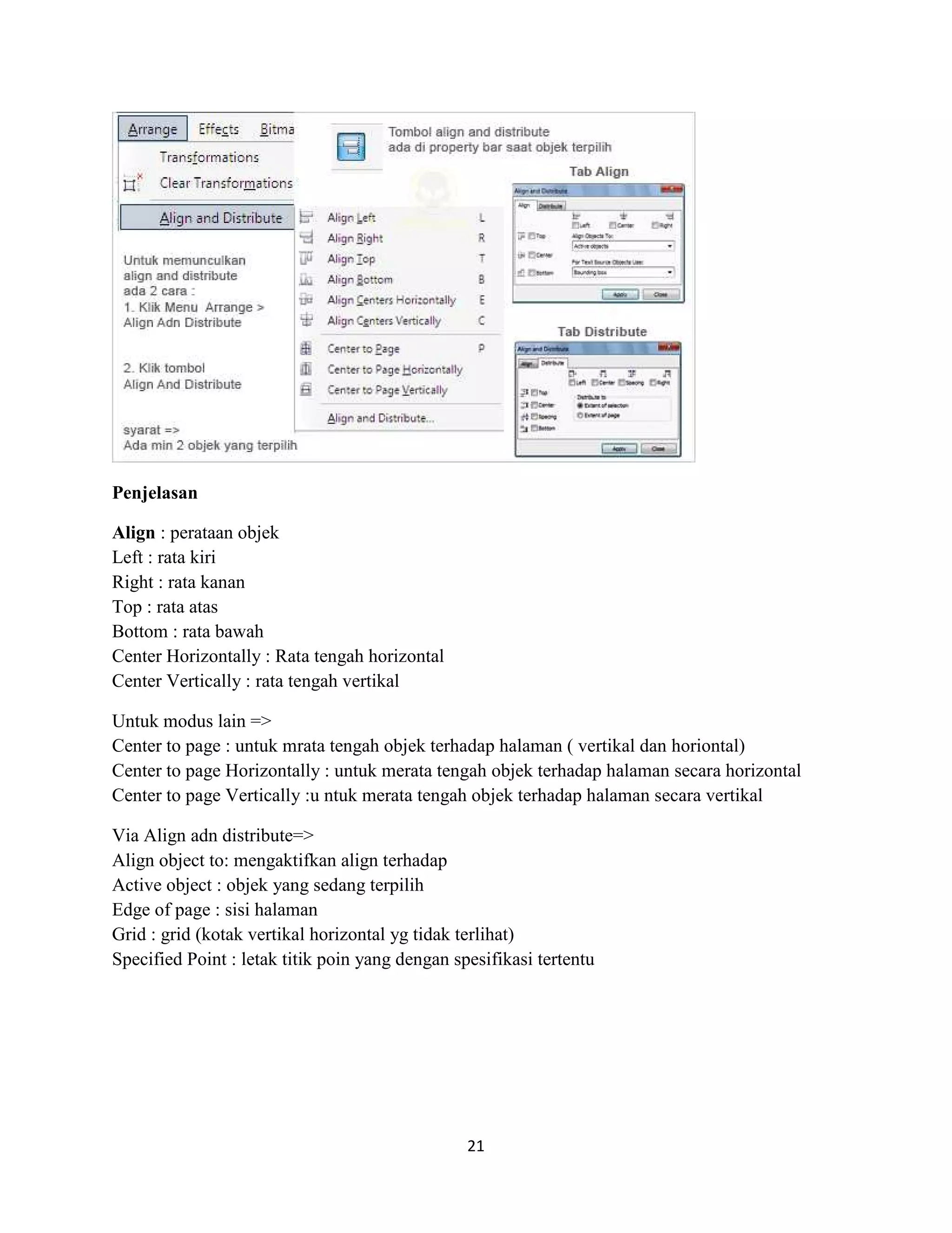 21
Penjelasan
Align : perataan objek
Left : rata kiri
Right : rata kanan
Top : rata atas
Bottom : rata bawah
Center Horizontally : Rata tengah horizontal
Center Vertically : rata tengah vertikal
Untuk modus lain =>
Center to page : untuk mrata tengah objek terhadap halaman ( vertikal dan horiontal)
Center to page Horizontally : untuk merata tengah objek terhadap halaman secara horizontal
Center to page Vertically :u ntuk merata tengah objek terhadap halaman secara vertikal
Via Align adn distribute=>
Align object to: mengaktifkan align terhadap
Active object : objek yang sedang terpilih
Edge of page : sisi halaman
Grid : grid (kotak vertikal horizontal yg tidak terlihat)
Specified Point : letak titik poin yang dengan spesifikasi tertentu
 