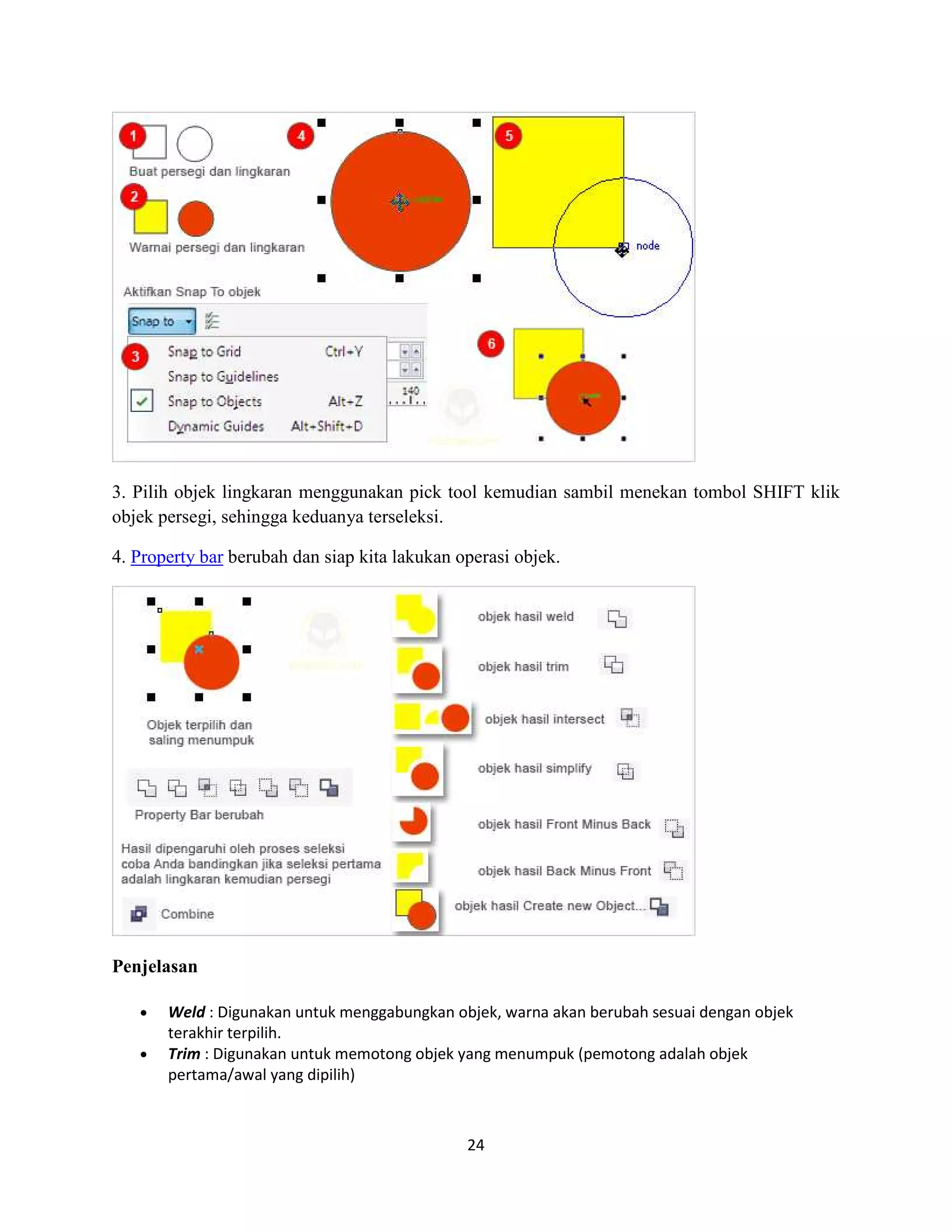 24
3. Pilih objek lingkaran menggunakan pick tool kemudian sambil menekan tombol SHIFT klik
objek persegi, sehingga keduanya terseleksi.
4. Property bar berubah dan siap kita lakukan operasi objek.
Penjelasan
• Weld : Digunakan untuk menggabungkan objek, warna akan berubah sesuai dengan objek
terakhir terpilih.
• Trim : Digunakan untuk memotong objek yang menumpuk (pemotong adalah objek
pertama/awal yang dipilih)
 