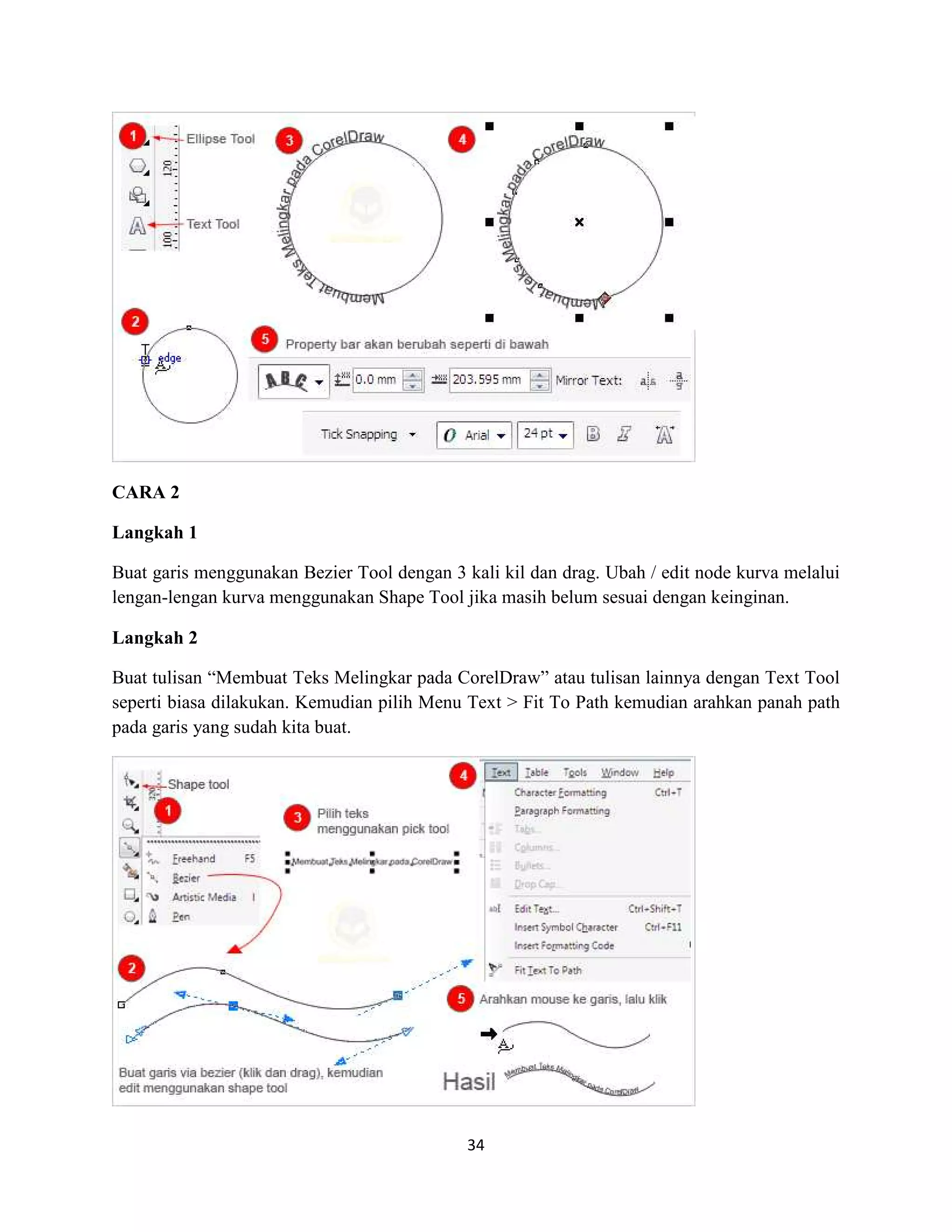 34
CARA 2
Langkah 1
Buat garis menggunakan Bezier Tool dengan 3 kali kil dan drag. Ubah / edit node kurva melalui
lengan-lengan kurva menggunakan Shape Tool jika masih belum sesuai dengan keinginan.
Langkah 2
Buat tulisan “Membuat Teks Melingkar pada CorelDraw” atau tulisan lainnya dengan Text Tool
seperti biasa dilakukan. Kemudian pilih Menu Text > Fit To Path kemudian arahkan panah path
pada garis yang sudah kita buat.
 