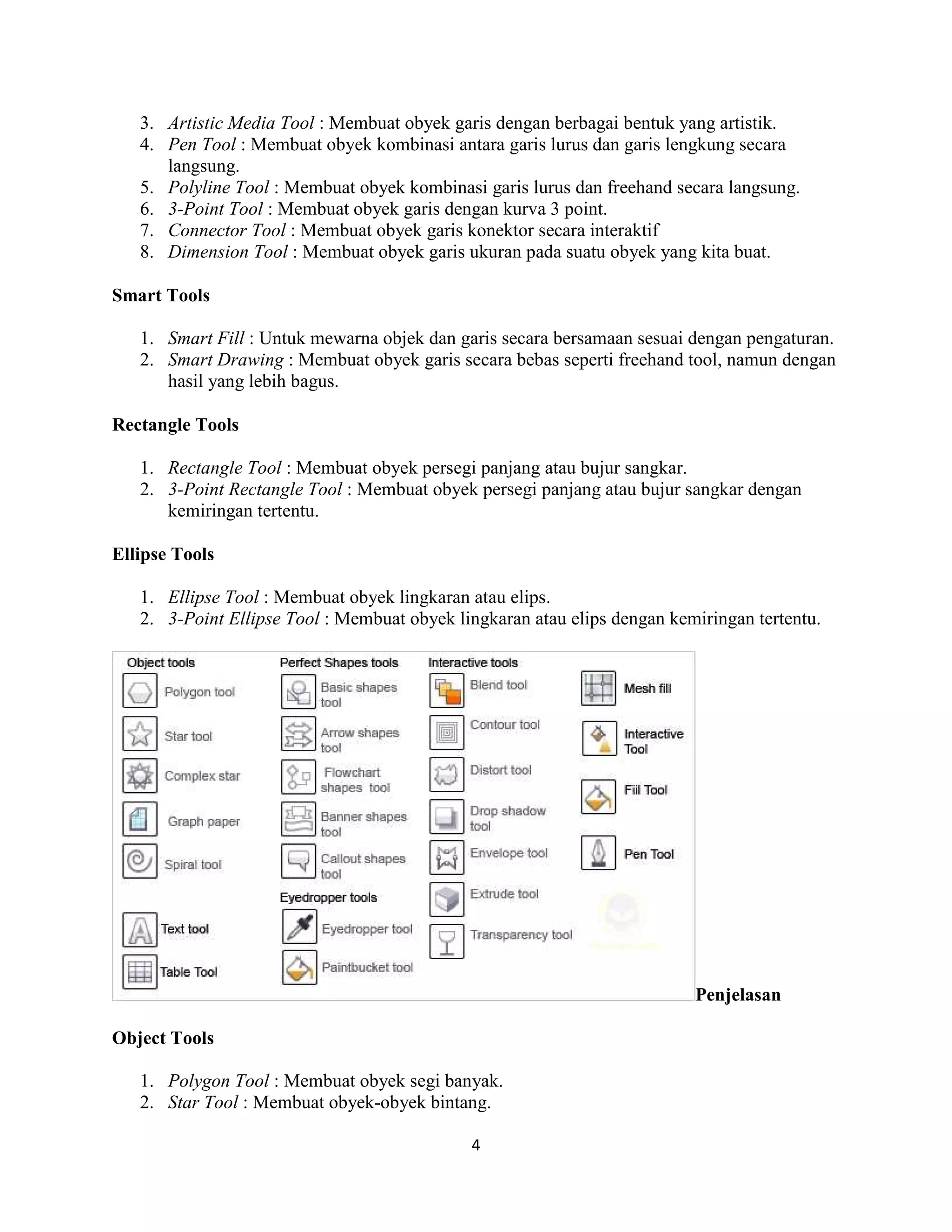 4
3. Artistic Media Tool : Membuat obyek garis dengan berbagai bentuk yang artistik.
4. Pen Tool : Membuat obyek kombinasi antara garis lurus dan garis lengkung secara
langsung.
5. Polyline Tool : Membuat obyek kombinasi garis lurus dan freehand secara langsung.
6. 3-Point Tool : Membuat obyek garis dengan kurva 3 point.
7. Connector Tool : Membuat obyek garis konektor secara interaktif
8. Dimension Tool : Membuat obyek garis ukuran pada suatu obyek yang kita buat.
Smart Tools
1. Smart Fill : Untuk mewarna objek dan garis secara bersamaan sesuai dengan pengaturan.
2. Smart Drawing : Membuat obyek garis secara bebas seperti freehand tool, namun dengan
hasil yang lebih bagus.
Rectangle Tools
1. Rectangle Tool : Membuat obyek persegi panjang atau bujur sangkar.
2. 3-Point Rectangle Tool : Membuat obyek persegi panjang atau bujur sangkar dengan
kemiringan tertentu.
Ellipse Tools
1. Ellipse Tool : Membuat obyek lingkaran atau elips.
2. 3-Point Ellipse Tool : Membuat obyek lingkaran atau elips dengan kemiringan tertentu.
Penjelasan
Object Tools
1. Polygon Tool : Membuat obyek segi banyak.
2. Star Tool : Membuat obyek-obyek bintang.
 