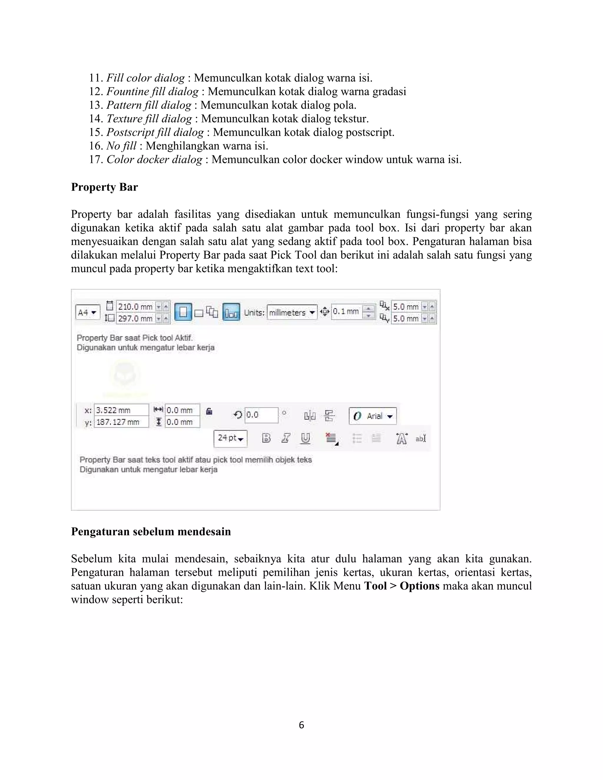 6
11. Fill color dialog : Memunculkan kotak dialog warna isi.
12. Fountine fill dialog : Memunculkan kotak dialog warna gradasi
13. Pattern fill dialog : Memunculkan kotak dialog pola.
14. Texture fill dialog : Memunculkan kotak dialog tekstur.
15. Postscript fill dialog : Memunculkan kotak dialog postscript.
16. No fill : Menghilangkan warna isi.
17. Color docker dialog : Memunculkan color docker window untuk warna isi.
Property Bar
Property bar adalah fasilitas yang disediakan untuk memunculkan fungsi-fungsi yang sering
digunakan ketika aktif pada salah satu alat gambar pada tool box. Isi dari property bar akan
menyesuaikan dengan salah satu alat yang sedang aktif pada tool box. Pengaturan halaman bisa
dilakukan melalui Property Bar pada saat Pick Tool dan berikut ini adalah salah satu fungsi yang
muncul pada property bar ketika mengaktifkan text tool:
Pengaturan sebelum mendesain
Sebelum kita mulai mendesain, sebaiknya kita atur dulu halaman yang akan kita gunakan.
Pengaturan halaman tersebut meliputi pemilihan jenis kertas, ukuran kertas, orientasi kertas,
satuan ukuran yang akan digunakan dan lain-lain. Klik Menu Tool > Options maka akan muncul
window seperti berikut:
 