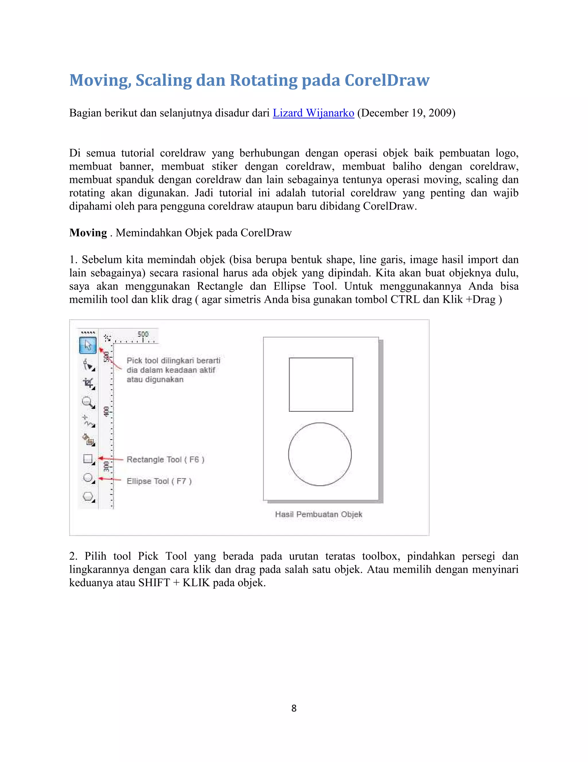 8
Moving, Scaling dan Rotating pada CorelDraw
Bagian berikut dan selanjutnya disadur dari Lizard Wijanarko (December 19, 2009)
Di semua tutorial coreldraw yang berhubungan dengan operasi objek baik pembuatan logo,
membuat banner, membuat stiker dengan coreldraw, membuat baliho dengan coreldraw,
membuat spanduk dengan coreldraw dan lain sebagainya tentunya operasi moving, scaling dan
rotating akan digunakan. Jadi tutorial ini adalah tutorial coreldraw yang penting dan wajib
dipahami oleh para pengguna coreldraw ataupun baru dibidang CorelDraw.
Moving . Memindahkan Objek pada CorelDraw
1. Sebelum kita memindah objek (bisa berupa bentuk shape, line garis, image hasil import dan
lain sebagainya) secara rasional harus ada objek yang dipindah. Kita akan buat objeknya dulu,
saya akan menggunakan Rectangle dan Ellipse Tool. Untuk menggunakannya Anda bisa
memilih tool dan klik drag ( agar simetris Anda bisa gunakan tombol CTRL dan Klik +Drag )
2. Pilih tool Pick Tool yang berada pada urutan teratas toolbox, pindahkan persegi dan
lingkarannya dengan cara klik dan drag pada salah satu objek. Atau memilih dengan menyinari
keduanya atau SHIFT + KLIK pada objek.
 