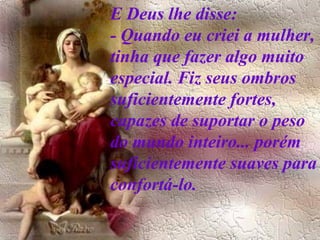 E Deus lhe disse:  - Quando eu criei a mulher, tinha que fazer algo muito especial. Fiz seus ombros suficientemente fortes, capazes de suportar o peso do mundo inteiro... porém suficientemente suaves para confortá-lo.   