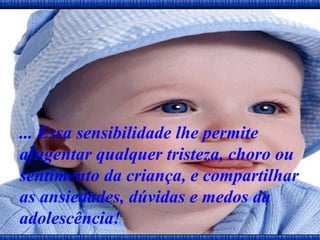... Essa sensibilidade lhe permite afugentar qualquer tristeza, choro ou sentimento da criança, e compartilhar as ansiedades, dúvidas e medos da adolescência!   