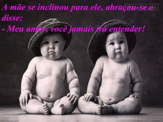 A mãe se inclinou para ele, abraçou-se e disse:  - Meu amor, você jamais irá entender!  