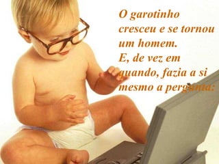 O garotinho cresceu e se tornou um homem.  E, de vez em quando, fazia a si mesmo a pergunta: 