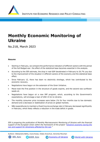 INSTITUTE FOR ECONOMIC RESEARCH AND POLICY CONSULTING
Authors: Oleksandra Betliy, Iryna Kosse, Vitaliy Kravchuk, Veronika Movchan
@IER_Kyiv
IER. Kyiv Economy of Ukraine World with Ukraine
Monthly Economic Monitoring of
Ukraine
No.218, March 2023
Resume
• Starting in February, we compare the performance indicators of different sectors with the period
of the full-fledged war: the effect of the statistical base becomes essential in the analysis.
• According to the IER estimate, the drop in real GDP decelerated in February to 26.7% yoy due
to the improvement of the situation in different sectors of the economy and the statistical base
effect.
• Since February 12, there has been no electricity shortage, which has contributed to the
economic recovery.
• Negotiations have begun on the extension of the Grain Initiative.
• Maize took the first position in the structure of goods exports, and the second was sunflower
seeds oil.
• Negotiations have begun on a new IMF program, which, according to the Government’s
expectations, will envisage a loan of USD 15 bn to Ukraine.
• The monthly consumer price increases were below 1% for four months due to low domestic
demand and a decrease or stabilization of prices on global markets.
• NBU expenditures to maintain a fixed hryvnia exchange rate in February decreased significantly
in February, which likely reflects a reduction in the trade deficit in goods.
IER is preparing the publication of Monthly Macroeconomic Monitoring of Ukraine with the financial
support of the European Union within the framework of the project “Ukraine's economy during the
war and support for Ukrainians affected by the war."
 