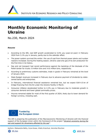 INSTITUTE FOR ECONOMIC RESEARCH AND POLICY CONSULTING
Authors: Oleksandra Betliy, Iryna Kosse, Vitaliy Kravchuk, Veronika Movchan
@IER_Kyiv
IER. Kyiv
Monthly Economic Monitoring of
Ukraine
No.230, March 2024
Resume
• According to the IER, real GDP growth accelerated to 5.6% yoy (year-on-year) in February
2024 from 3.1% yoy in January, partly due to the calendar effect.
• The power system survived the winter: the use of coal from thermal power plants and nuclear
reactors increased. During this heating season, Ukraine used only gas of its own production for
the first time in its history.
• Sea and rail transport had record performance against the backdrop of the blockade of the
Polish border for trucks: 8 million tons and 14.6 million tons, respectively.
• According to preliminary customs estimates, trade in goods in February remained at the level
of January 2024.
• State Budget revenues increased in February due to advance payment of dividends by state-
owned banks and enterprises.
• In February, international financial assistance remained low, but we expect EUR 4.5 bn of
bridge financing from the EU under the Ukraine Facility in March.
• Consumer inflation decelerated further to 4.3% yoy in February due to moderate growth in
consumer demand and lower global commodity prices.
• Hryvnia remained stable for most of the first quarter of 2024, likely due to lower demand for
foreign currency, including cash.
The IER is preparing the publication of the Macroeconomic Monitoring of Ukraine with the financial
support of the European Union within the framework of the project "Ukraine's economy during the
war and support for Ukrainians affected by the war".
 