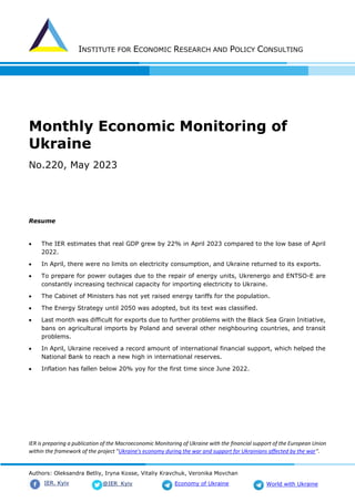 INSTITUTE FOR ECONOMIC RESEARCH AND POLICY CONSULTING
Authors: Oleksandra Betliy, Iryna Kosse, Vitaliy Kravchuk, Veronika Movchan
@IER_Kyiv
IER. Kyiv Economy of Ukraine World with Ukraine
Monthly Economic Monitoring of
Ukraine
No.220, May 2023
Resume
• The IER estimates that real GDP grew by 22% in April 2023 compared to the low base of April
2022.
• In April, there were no limits on electricity consumption, and Ukraine returned to its exports.
• To prepare for power outages due to the repair of energy units, Ukrenergo and ENTSO-E are
constantly increasing technical capacity for importing electricity to Ukraine.
• The Cabinet of Ministers has not yet raised energy tariffs for the population.
• The Energy Strategy until 2050 was adopted, but its text was classified.
• Last month was difficult for exports due to further problems with the Black Sea Grain Initiative,
bans on agricultural imports by Poland and several other neighbouring countries, and transit
problems.
• In April, Ukraine received a record amount of international financial support, which helped the
National Bank to reach a new high in international reserves.
• Inflation has fallen below 20% yoy for the first time since June 2022.
IER is preparing a publication of the Macroeconomic Monitoring of Ukraine with the financial support of the European Union
within the framework of the project "Ukraine's economy during the war and support for Ukrainians affected by the war".
 