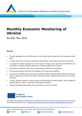 INSTITUTE FOR ECONOMIC RESEARCH AND POLICY CONSULTING
Authors: Oleksandra Betliy, Iryna Kosse, Vitaliy Kravchuk, Veronika Movchan
@IER_Kyiv
IER. Kyiv Economy of Ukraine World with Ukraine
Monthly Economic Monitoring of
Ukraine
No.220, May 2023
Resume
 The IER estimates that real GDP grew by 22% in April 2023 compared to the low base of April
2022.
 In April, there were no limits on electricity consumption, and Ukraine returned to its exports.
 To prepare for power outages due to the repair of energy units, Ukrenergo and ENTSO-E are
constantly increasing technical capacity for importing electricity to Ukraine.
 The Cabinet of Ministers has not yet raised energy tariffs for the population.
 The Energy Strategy until 2050 was adopted, but its text was classified.
 Last month was difficult for exports due to further problems with the Black Sea Grain Initiative,
bans on agricultural imports by Poland and several other neighbouring countries, and transit
problems.
 In April, Ukraine received a record amount of international financial support, which helped the
National Bank to reach a new high in international reserves.
 Inflation has fallen below 20% yoy for the first time since June 2022.
IER is preparing a publication of the Macroeconomic Monitoring of Ukraine with the financial support of the European Union
within the framework of the project "Ukraine's economy during the war and support for Ukrainians affected by the war".
 