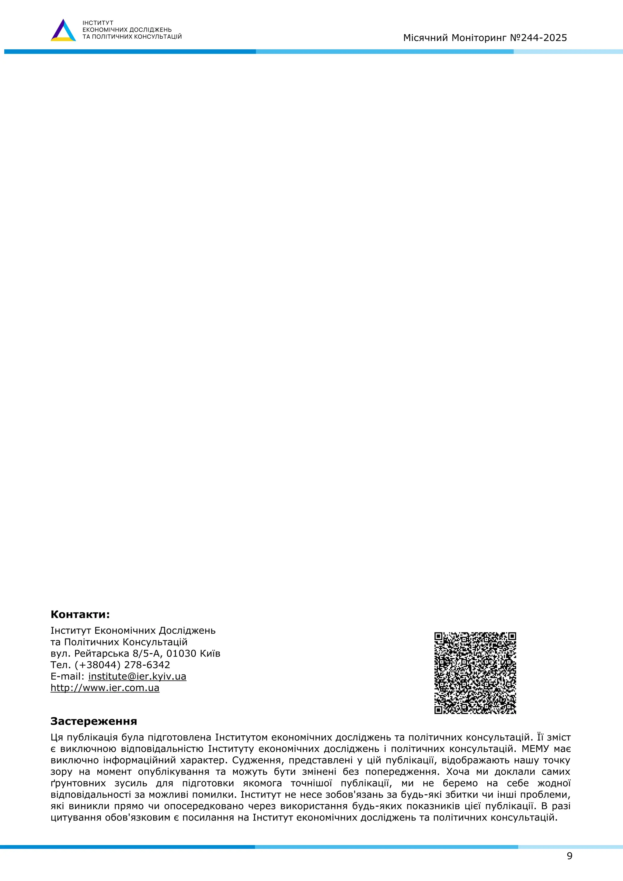 Місячний Моніторинг №244-2025
9
Контакти:
Інститут Економічних Досліджень
та Політичних Консультацій
вул. Рейтарська 8/5-А, 01030 Київ
Тел. (+38044) 278-6342
E-mail: institute@ier.kyiv.ua
http://www.ier.com.ua
Застереження
Ця публікація була підготовлена Інститутом економічних досліджень та політичних консультацій. Її зміст
є виключною відповідальністю Інституту економічних досліджень і політичних консультацій. МЕМУ має
виключно інформаційний характер. Судження, представлені у цій публікації, відображають нашу точку
зору на момент опублікування та можуть бути змінені без попередження. Хоча ми доклали самих
ґрунтовних зусиль для підготовки якомога точнішої публікації, ми не беремо на себе жодної
відповідальності за можливі помилки. Інститут не несе зобов'язань за будь-які збитки чи інші проблеми,
які виникли прямо чи опосередковано через використання будь-яких показників цієї публікації. В разі
цитування обов'язковим є посилання на Інститут економічних досліджень та політичних консультацій.
 