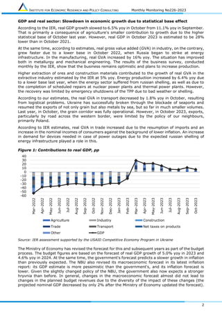 INSTITUTE FOR ECONOMIC RESEARCH AND POLICY CONSULTING Monthly Monitoring No226-2023
2
GDP and real sector: Slowdown in economic growth due to statistical base effect
According to the IER, real GDP growth slowed to 6.5% yoy in October from 11.1% yoy in September.
That is primarily a consequence of agriculture's smaller contribution to growth due to the higher
statistical base of October last year. However, real GDP in October 2023 is estimated to be 28%
lower than in October 2021.
At the same time, according to estimates, real gross value added (GVA) in industry, on the contrary,
grew faster due to a lower base in October 2022, when Russia began to strike at energy
infrastructure. In the manufacturing, real GVA increased by 16% yoy. The situation has improved
both in metallurgy and mechanical engineering. The results of the business survey, conducted
monthly by the IER, show that the business remains optimistic and plans to increase production.
Higher extraction of ores and construction materials contributed to the growth of real GVA in the
extractive industry estimated by the IER at 5% yoy. Energy production increased by 6.4% yoy due
to a lower base last year, when the energy sector suffered from russian shelling, as well as due to
the completion of scheduled repairs at nuclear power plants and thermal power plants. However,
the recovery was limited by emergency shutdowns of the TPP due to bad weather or shelling.
According to our estimates, the real GVA in transport decreased by 1.8% yoy in October, resulting
from logistical problems. Ukraine has successfully broken through the blockade of seaports and
resumed the exports of not only grain but also metals by sea, but so far in much smaller volumes.
Last year, in October, the grain corridor was fully operational. However, in October 2023, exports,
particularly by road across the western border, were limited by the policy of our neighbours,
primarily Poland.
According to IER estimates, real GVA in trade increased due to the resumption of imports and an
increase in the nominal incomes of consumers against the background of lower inflation. An increase
in demand for devices needed in case of power outages due to the expected russian shelling of
energy infrastructure played a role in this.
Figure 1: Contributions to real GDP, pp
Source: IER assessment supported by the USAID Competitive Economy Program in Ukraine
The Ministry of Economy has revised the forecast for this and subsequent years as part of the budget
process. The budget figures are based on the forecast of real GDP growth of 5.0% yoy in 2023 and
4.6% yoy in 2024. At the same time, the government's forecast predicts a slower growth in inflation
than previously expected. The NBU also revised its macroeconomic forecast in its latest inflation
report: its GDP estimate is more pessimistic than the government's, and its inflation forecast is
lower. Given the slightly changed policy of the NBU, the government also now expects a stronger
hryvnia than before. In general, changes in the macroeconomic forecast almost did not lead to
changes in the planned budget revenues due to the diversity of the impact of these changes (the
projected nominal GDP decreased by only 2% after the Ministry of Economy updated the forecast).
-60
-50
-40
-30
-20
-10
0
10
20
30
40
Mar-2022
Apr-2022
May-2022
Jun-2022
Jul-2022
Aug-2022
Sep-2022
Oct-2022
Nov-2022
Dec-2022
Jan-2023
Feb-2023
Mar-2023
Apr-2023
May-2023
Jun-2023
Jul-2023
Aug-2023
Sep-2023
Oct-2023
Agriculture Industry Construction
Trade Transport Net taxes on products
Other GDP
 