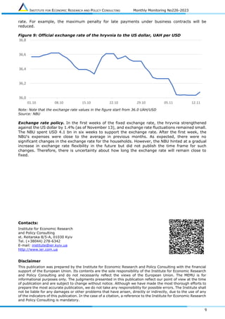 INSTITUTE FOR ECONOMIC RESEARCH AND POLICY CONSULTING Monthly Monitoring No226-2023
9
rate. For example, the maximum penalty for late payments under business contracts will be
reduced.
Figure 9: Official exchange rate of the hryvnia to the US dollar, UAH per USD
Note: Note that the exchange rate values in the figure start from 36.0 UAH/USD
Source: NBU
Exchange rate policy. In the first weeks of the fixed exchange rate, the hryvnia strengthened
against the US dollar by 1.4% (as of November 13), and exchange rate fluctuations remained small.
The NBU spent USD 4.1 bn in six weeks to support the exchange rate. After the first week, the
NBU's expenses were close to the average in previous months. As expected, there were no
significant changes in the exchange rate for the households. However, the NBU hinted at a gradual
increase in exchange rate flexibility in the future but did not publish the time frame for such
changes. Therefore, there is uncertainty about how long the exchange rate will remain close to
fixed.
Contacts:
Institute for Economic Research
and Policy Consulting
st. Reitarska 8/5-A, 01030 Kyiv
Tel. (+38044) 278-6342
E-mail: institute@ier.kyiv.ua
http://www.ier.com.ua
Disclaimer
This publication was prepared by the Institute for Economic Research and Policy Consulting with the financial
support of the European Union. Its contents are the sole responsibility of the Institute for Economic Research
and Policy Consulting and do not necessarily reflect the views of the European Union. The MEMU is for
informational purposes only. The judgments presented in this publication reflect our point of view at the time
of publication and are subject to change without notice. Although we have made the most thorough efforts to
prepare the most accurate publication, we do not take any responsibility for possible errors. The Institute shall
not be liable for any damages or other problems that have arisen, directly or indirectly, due to the use of any
of the indicators of this publication. In the case of a citation, a reference to the Institute for Economic Research
and Policy Consulting is mandatory.
36,0
36,2
36,4
36,6
36,8
01.10 08.10 15.10 22.10 29.10 05.11 12.11
 