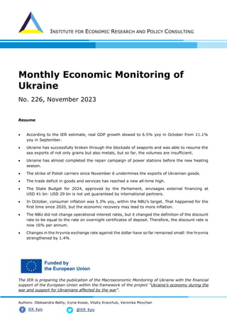 INSTITUTE FOR ECONOMIC RESEARCH AND POLICY CONSULTING
Authors: Oleksandra Betliy, Iryna Kosse, Vitaliy Kravchuk, Veronika Movchan
@IER_Kyiv
IER. Kyiv
Monthly Economic Monitoring of
Ukraine
No. 226, November 2023
Resume
• According to the IER estimate, real GDP growth slowed to 6.5% yoy in October from 11.1%
yoy in September.
• Ukraine has successfully broken through the blockade of seaports and was able to resume the
sea exports of not only grains but also metals, but so far, the volumes are insufficient.
• Ukraine has almost completed the repair campaign of power stations before the new heating
season.
• The strike of Polish carriers since November 6 undermines the exports of Ukrainian goods.
• The trade deficit in goods and services has reached a new all-time high.
• The State Budget for 2024, approved by the Parliament, envisages external financing at
USD 41 bn: USD 29 bn is not yet guaranteed by international partners.
• In October, consumer inflation was 5.3% yoy, within the NBU's target. That happened for the
first time since 2020, but the economic recovery may lead to more inflation.
• The NBU did not change operational interest rates, but it changed the definition of the discount
rate to be equal to the rate on overnight certificates of deposit. Therefore, the discount rate is
now 16% per annum.
• Changes in the hryvnia exchange rate against the dollar have so far remained small: the hryvnia
strengthened by 1.4%
The IER is preparing the publication of the Macroeconomic Monitoring of Ukraine with the financial
support of the European Union within the framework of the project “Ukraine’s economy during the
war and support for Ukrainians affected by the war”.
 