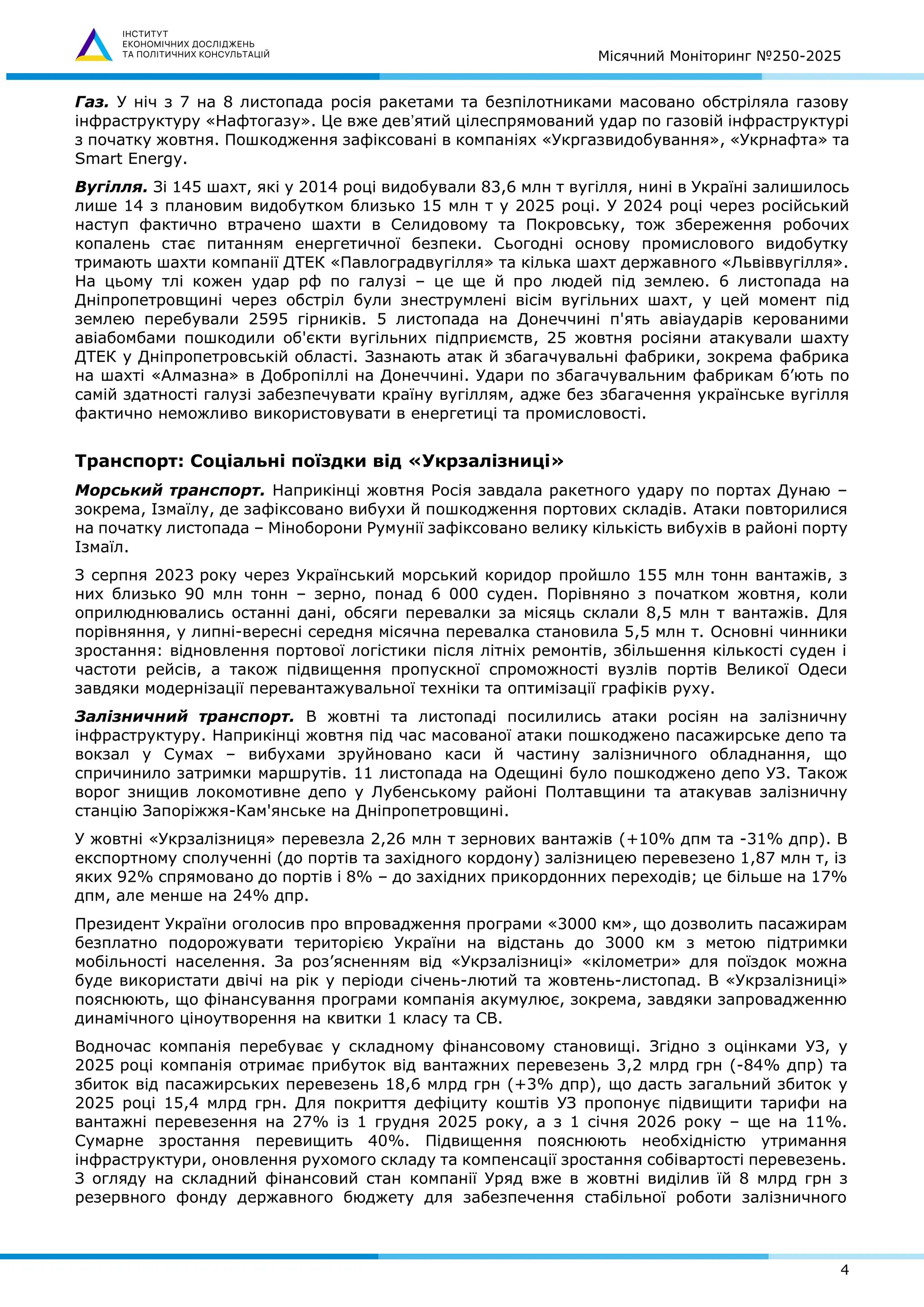 Місячний Моніторинг №250-2025
4
Газ. У ніч з 7 на 8 листопада росія ракетами та безпілотниками масовано обстріляла газову
інфраструктуру «Нафтогазу». Це вже девʼятий цілеспрямований удар по газовій інфраструктурі
з початку жовтня. Пошкодження зафіксовані в компаніях «Укргазвидобування», «Укрнафта» та
Smart Energy.
Вугілля. Зі 145 шахт, які у 2014 році видобували 83,6 млн т вугілля, нині в Україні залишилось
лише 14 з плановим видобутком близько 15 млн т у 2025 році. У 2024 році через російський
наступ фактично втрачено шахти в Селидовому та Покровську, тож збереження робочих
копалень стає питанням енергетичної безпеки. Сьогодні основу промислового видобутку
тримають шахти компанії ДТЕК «Павлоградвугілля» та кілька шахт державного «Львіввугілля».
На цьому тлі кожен удар рф по галузі – це ще й про людей під землею. 6 листопада на
Дніпропетровщині через обстріл були знеструмлені вісім вугільних шахт, у цей момент під
землею перебували 2595 гірників. 5 листопада на Донеччині п'ять авіаударів керованими
авіабомбами пошкодили об'єкти вугільних підприємств, 25 жовтня росіяни атакували шахту
ДТЕК у Дніпропетровській області. Зазнають атак й збагачувальні фабрики, зокрема фабрика
на шахті «Алмазна» в Добропіллі на Донеччині. Удари по збагачувальним фабрикам б’ють по
самій здатності галузі забезпечувати країну вугіллям, адже без збагачення українське вугілля
фактично неможливо використовувати в енергетиці та промисловості.
Транспорт: Соціальні поїздки від «Укрзалізниці»
Морський транспорт. Наприкінці жовтня Росія завдала ракетного удару по портах Дунаю –
зокрема, Ізмаїлу, де зафіксовано вибухи й пошкодження портових складів. Атаки повторилися
на початку листопада – Міноборони Румунії зафіксовано велику кількість вибухів в районі порту
Ізмаїл.
З серпня 2023 року через Український морський коридор пройшло 155 млн тонн вантажів, з
них близько 90 млн тонн – зерно, понад 6 000 суден. Порівняно з початком жовтня, коли
оприлюднювались останні дані, обсяги перевалки за місяць склали 8,5 млн т вантажів. Для
порівняння, у липні-вересні середня місячна перевалка становила 5,5 млн т. Основні чинники
зростання: відновлення портової логістики після літніх ремонтів, збільшення кількості суден і
частоти рейсів, а також підвищення пропускної спроможності вузлів портів Великої Одеси
завдяки модернізації перевантажувальної техніки та оптимізації графіків руху.
Залізничний транспорт. В жовтні та листопаді посилились атаки росіян на залізничну
інфраструктуру. Наприкінці жовтня під час масованої атаки пошкоджено пасажирське депо та
вокзал у Сумах – вибухами зруйновано каси й частину залізничного обладнання, що
спричинило затримки маршрутів. 11 листопада на Одещині було пошкоджено депо УЗ. Також
ворог знищив локомотивне депо у Лубенському районі Полтавщини та атакував залізничну
станцію Запоріжжя-Кам'янське на Дніпропетровщині.
У жовтні «Укрзалізниця» перевезла 2,26 млн т зернових вантажів (+10% дпм та -31% дпр). В
експортному сполученні (до портів та західного кордону) залізницею перевезено 1,87 млн т, із
яких 92% спрямовано до портів і 8% – до західних прикордонних переходів; це більше на 17%
дпм, але менше на 24% дпр.
Президент України оголосив про впровадження програми «3000 км», що дозволить пасажирам
безплатно подорожувати територією України на відстань до 3000 км з метою підтримки
мобільності населення. За роз’ясненням від «Укрзалізниці» «кілометри» для поїздок можна
буде використати двічі на рік у періоди січень-лютий та жовтень-листопад. В «Укрзалізниці»
пояснюють, що фінансування програми компанія акумулює, зокрема, завдяки запровадженню
динамічного ціноутворення на квитки 1 класу та СВ.
Водночас компанія перебуває у складному фінансовому становищі. Згідно з оцінками УЗ, у
2025 році компанія отримає прибуток від вантажних перевезень 3,2 млрд грн (-84% дпр) та
збиток від пасажирських перевезень 18,6 млрд грн (+3% дпр), що дасть загальний збиток у
2025 році 15,4 млрд грн. Для покриття дефіциту коштів УЗ пропонує підвищити тарифи на
вантажні перевезення на 27% із 1 грудня 2025 року, а з 1 січня 2026 року – ще на 11%.
Сумарне зростання перевищить 40%. Підвищення пояснюють необхідністю утримання
інфраструктури, оновлення рухомого складу та компенсації зростання собівартості перевезень.
З огляду на складний фінансовий стан компанії Уряд вже в жовтні виділив їй 8 млрд грн з
резервного фонду державного бюджету для забезпечення стабільної роботи залізничного
 